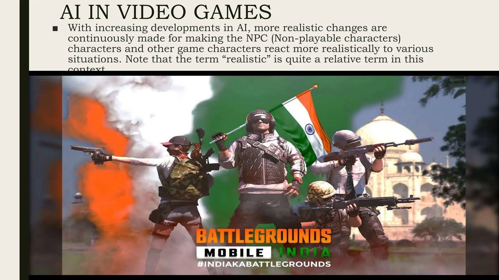 AI IN VIDEO GAMES
■ With increasing developments in AI, more realistic changes are
continuously made for making the NPC (Non-playable characters)
characters and other game characters react more realistically to various
situations. Note that the term “realistic” is quite a relative term in this
context
 