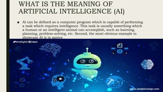 WHAT IS THE MEANING OF
ARTIFICIAL INTELLIGENCE (AI)
■ AI can be defined as a computer program which is capable of performing
a task which requires intelligence. This task is usually something which
a human or an intelligent animal can accomplish, such as learning,
planning, problem-solving, etc. Second, the most obvious example to
showcase AI is in games
 