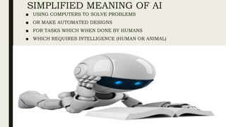 SIMPLIFIED MEANING OF AI
■ USING COMPUTERS TO SOLVE PROBLEMS
■ OR MAKE AUTOMATED DESIGNS
■ FOR TASKS WHICH WHEN DONE BY HUMANS
■ WHICH REQUIRES INTELLIGENCE (HUMAN OR ANIMAL)
 