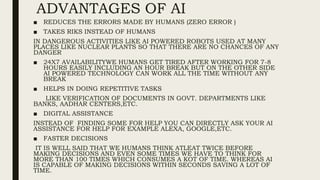 ADVANTAGES OF AI
■ REDUCES THE ERRORS MADE BY HUMANS (ZERO ERROR )
■ TAKES RIKS INSTEAD OF HUMANS
IN DANGEROUS ACTIVITIES LIKE AI POWERED ROBOTS USED AT MANY
PLACES LIKE NUCLEAR PLANTS SO THAT THERE ARE NO CHANCES OF ANY
DANGER
■ 24X7 AVAILABILITYWE HUMANS GET TIRED AFTER WORKING FOR 7-8
HOURS EASILY INCLUDING AN HOUR BREAK BUT ON THE OTHER SIDE
AI POWERED TECHNOLOGY CAN WORK ALL THE TIME WITHOUT ANY
BREAK
■ HELPS IN DOING REPETITIVE TASKS
LIKE VERIFICATION OF DOCUMENTS IN GOVT. DEPARTMENTS LIKE
BANKS, AADHAR CENTERS,ETC.
■ DIGITAL ASSISTANCE
INSTEAD OF FINDING SOME FOR HELP YOU CAN DIRECTLY ASK YOUR AI
ASSISTANCE FOR HELP FOR EXAMPLE ALEXA, GOOGLE,ETC.
■ FASTER DECISIONS
IT IS WELL SAID THAT WE HUMANS THINK ATLEAT TWICE BEFORE
MAKING DECISIONS AND EVEN SOME TIMES WE HAVE TO THINK FOR
MORE THAN 100 TIMES WHICH CONSUMES A KOT OF TIME. WHEREAS AI
IS CAPABLE OF MAKING DECISIONS WITHIN SECONDS SAVING A LOT OF
TIME.
 