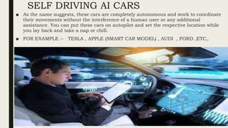 SELF DRIVING AI CARS
■ As the name suggests, these cars are completely autonomous and work to coordinate
their movements without the interference of a human user or any additional
assistance. You can put these cars on autopilot and set the respective location while
you lay back and take a nap or chill.
■ FOR EXAMPLE :- TESLA , APPLE (SMART CAR MODEL) , AUDI , FORD ,ETC,.
 