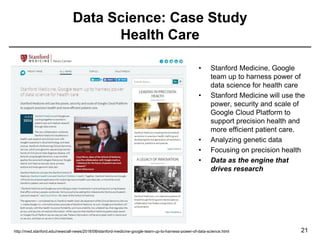 Data Science: Case Study
Health Care
21
• Stanford Medicine, Google
team up to harness power of
data science for health care
• Stanford Medicine will use the
power, security and scale of
Google Cloud Platform to
support precision health and
more efficient patient care.
• Analyzing genetic data
• Focusing on precision health
• Data as the engine that
drives research
http://med.stanford.edu/news/all-news/2016/08/stanford-medicine-google-team-up-to-harness-power-of-data-science.html
 
