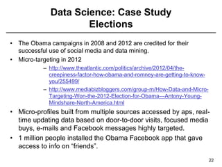 Data Science: Case Study
Elections
22
• The Obama campaigns in 2008 and 2012 are credited for their
successful use of social media and data mining.
• Micro-targeting in 2012
– http://www.theatlantic.com/politics/archive/2012/04/the-
creepiness-factor-how-obama-and-romney-are-getting-to-know-
you/255499/
– http://www.mediabizbloggers.com/group-m/How-Data-and-Micro-
Targeting-Won-the-2012-Election-for-Obama---Antony-Young-
Mindshare-North-America.html
• Micro-profiles built from multiple sources accessed by aps, real-
time updating data based on door-to-door visits, focused media
buys, e-mails and Facebook messages highly targeted.
• 1 million people installed the Obama Facebook app that gave
access to info on “friends”.
 