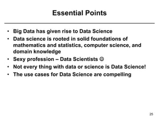 Essential Points
• Big Data has given rise to Data Science
• Data science is rooted in solid foundations of
mathematics and statistics, computer science, and
domain knowledge
• Sexy profession – Data Scientists 
• Not every thing with data or science is Data Science!
• The use cases for Data Science are compelling
25
 