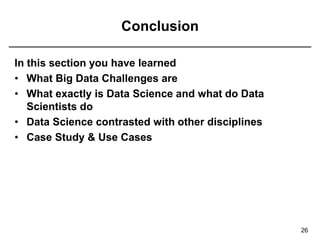 Conclusion
In this section you have learned
• What Big Data Challenges are
• What exactly is Data Science and what do Data
Scientists do
• Data Science contrasted with other disciplines
• Case Study & Use Cases
26
 