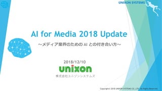 Copyright© 2018 UNIXON SYSTEMS CO.,LTD. All Rights Reserved.
UNIXON SYSTEMS
AI for Media 2018 Update
～メディア業界のための AI との付き合い方～
2018/12/10
株式会社ユニゾンシステムズ
 