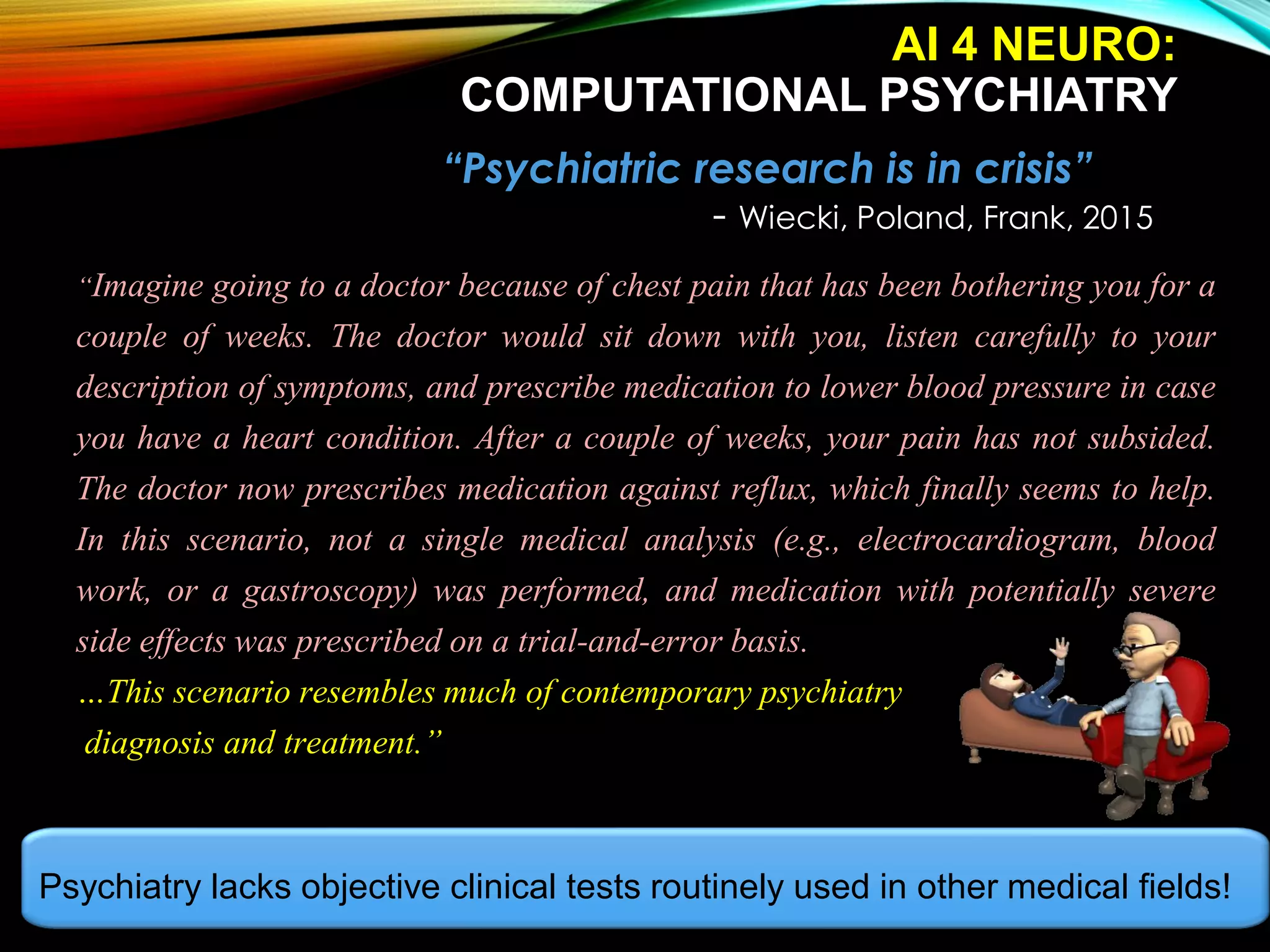 “Psychiatric research is in crisis”
- Wiecki, Poland, Frank, 2015
“Imagine going to a doctor because of chest pain that has been bothering you for a
couple of weeks. The doctor would sit down with you, listen carefully to your
description of symptoms, and prescribe medication to lower blood pressure in case
you have a heart condition. After a couple of weeks, your pain has not subsided.
The doctor now prescribes medication against reflux, which finally seems to help.
In this scenario, not a single medical analysis (e.g., electrocardiogram, blood
work, or a gastroscopy) was performed, and medication with potentially severe
side effects was prescribed on a trial-and-error basis.
…This scenario resembles much of contemporary psychiatry
diagnosis and treatment.”
Psychiatry lacks objective clinical tests routinely used in other medical fields!
AI 4 NEURO:
COMPUTATIONAL PSYCHIATRY
 