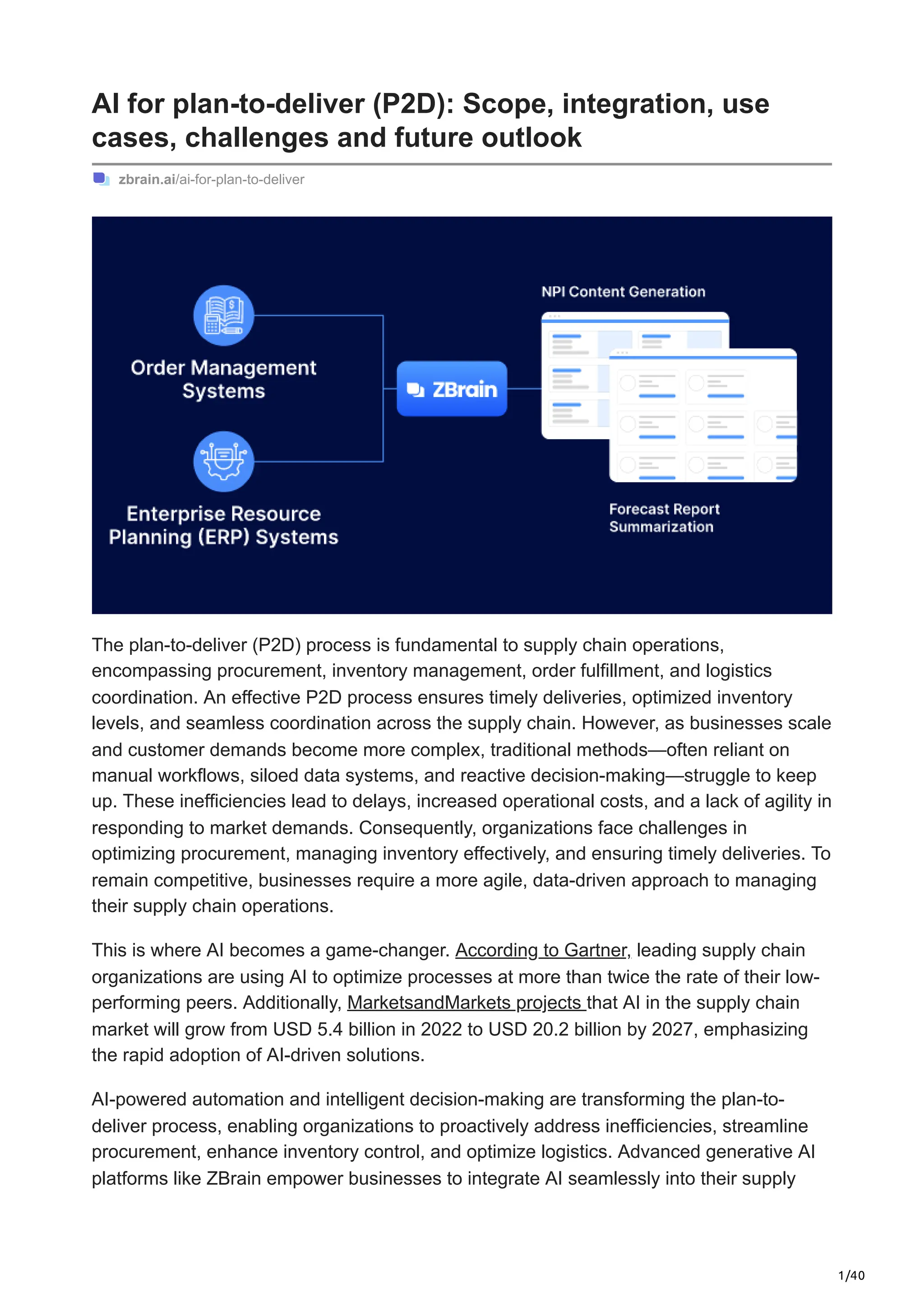 1/40
AI for plan-to-deliver (P2D): Scope, integration, use
cases, challenges and future outlook
zbrain.ai/ai-for-plan-to-deliver
The plan-to-deliver (P2D) process is fundamental to supply chain operations,
encompassing procurement, inventory management, order fulfillment, and logistics
coordination. An effective P2D process ensures timely deliveries, optimized inventory
levels, and seamless coordination across the supply chain. However, as businesses scale
and customer demands become more complex, traditional methods—often reliant on
manual workflows, siloed data systems, and reactive decision-making—struggle to keep
up. These inefficiencies lead to delays, increased operational costs, and a lack of agility in
responding to market demands. Consequently, organizations face challenges in
optimizing procurement, managing inventory effectively, and ensuring timely deliveries. To
remain competitive, businesses require a more agile, data-driven approach to managing
their supply chain operations.
This is where AI becomes a game-changer. According to Gartner, leading supply chain
organizations are using AI to optimize processes at more than twice the rate of their low-
performing peers. Additionally, MarketsandMarkets projects that AI in the supply chain
market will grow from USD 5.4 billion in 2022 to USD 20.2 billion by 2027, emphasizing
the rapid adoption of AI-driven solutions.
AI-powered automation and intelligent decision-making are transforming the plan-to-
deliver process, enabling organizations to proactively address inefficiencies, streamline
procurement, enhance inventory control, and optimize logistics. Advanced generative AI
platforms like ZBrain empower businesses to integrate AI seamlessly into their supply
 