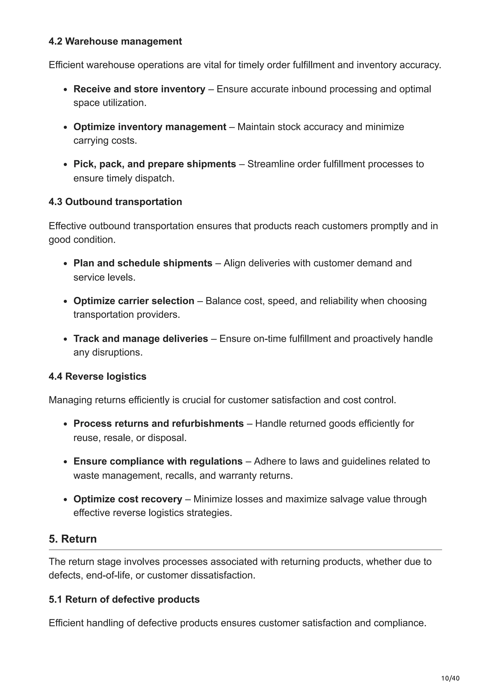 10/40
4.2 Warehouse management
Efficient warehouse operations are vital for timely order fulfillment and inventory accuracy.​
Receive and store inventory – Ensure accurate inbound processing and optimal
space utilization.​
Optimize inventory management – Maintain stock accuracy and minimize
carrying costs.​
Pick, pack, and prepare shipments – Streamline order fulfillment processes to
ensure timely dispatch.​
4.3 Outbound transportation
Effective outbound transportation ensures that products reach customers promptly and in
good condition.​
Plan and schedule shipments – Align deliveries with customer demand and
service levels.​
Optimize carrier selection – Balance cost, speed, and reliability when choosing
transportation providers.​
Track and manage deliveries – Ensure on-time fulfillment and proactively handle
any disruptions.
4.4 Reverse logistics
Managing returns efficiently is crucial for customer satisfaction and cost control.​
Process returns and refurbishments – Handle returned goods efficiently for
reuse, resale, or disposal.​
Ensure compliance with regulations – Adhere to laws and guidelines related to
waste management, recalls, and warranty returns.​
Optimize cost recovery – Minimize losses and maximize salvage value through
effective reverse logistics strategies.
5. Return
The return stage involves processes associated with returning products, whether due to
defects, end-of-life, or customer dissatisfaction.​
5.1 Return of defective products
Efficient handling of defective products ensures customer satisfaction and compliance.​
 