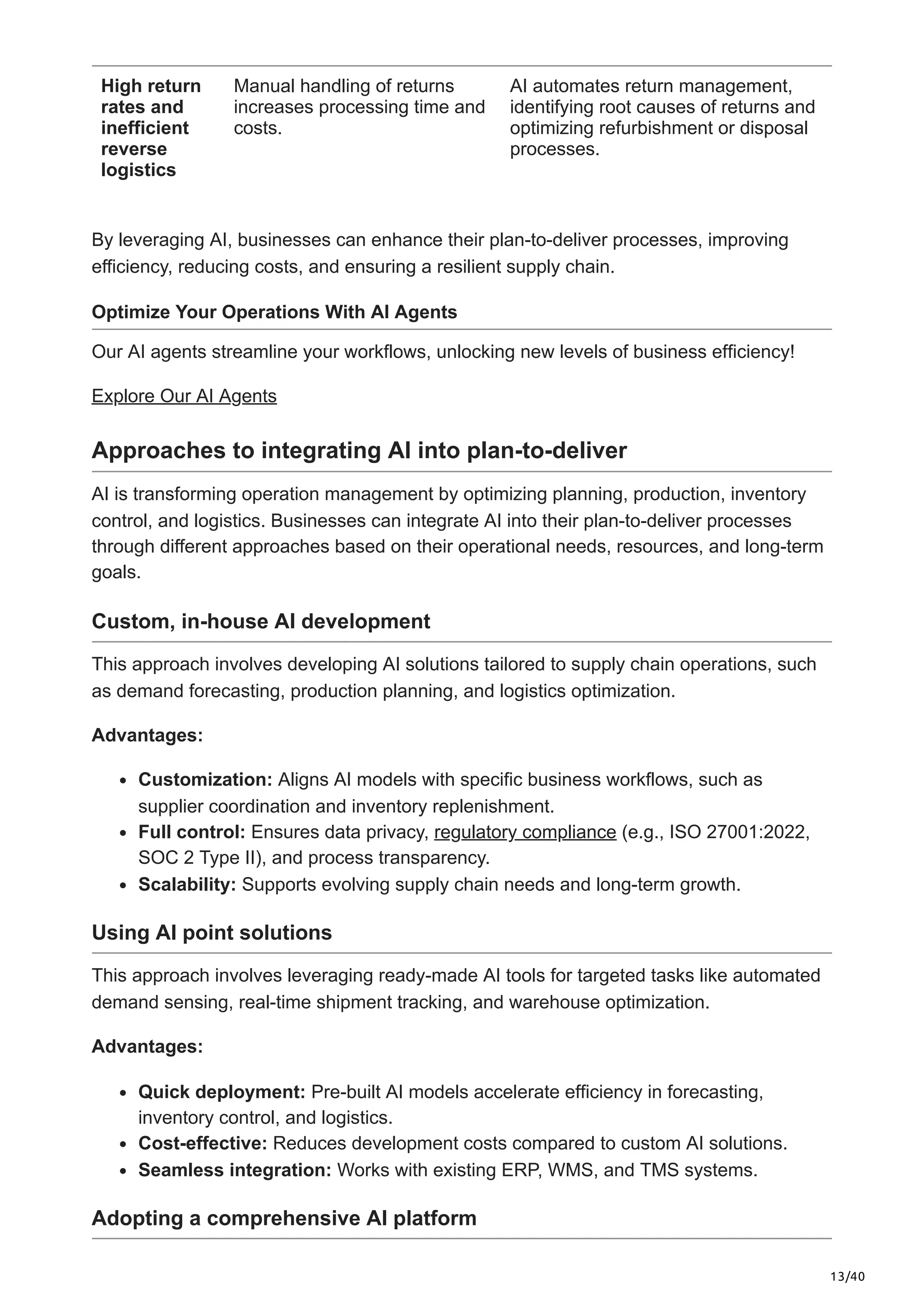 13/40
High return
rates and
inefficient
reverse
logistics
Manual handling of returns
increases processing time and
costs.
AI automates return management,
identifying root causes of returns and
optimizing refurbishment or disposal
processes.
By leveraging AI, businesses can enhance their plan-to-deliver processes, improving
efficiency, reducing costs, and ensuring a resilient supply chain.
Optimize Your Operations With AI Agents
Our AI agents streamline your workflows, unlocking new levels of business efficiency!
Explore Our AI Agents
Approaches to integrating AI into plan-to-deliver
AI is transforming operation management by optimizing planning, production, inventory
control, and logistics. Businesses can integrate AI into their plan-to-deliver processes
through different approaches based on their operational needs, resources, and long-term
goals.
Custom, in-house AI development
This approach involves developing AI solutions tailored to supply chain operations, such
as demand forecasting, production planning, and logistics optimization.
Advantages:
Customization: Aligns AI models with specific business workflows, such as
supplier coordination and inventory replenishment.
Full control: Ensures data privacy, regulatory compliance (e.g., ISO 27001:2022,
SOC 2 Type II), and process transparency.
Scalability: Supports evolving supply chain needs and long-term growth.
Using AI point solutions
This approach involves leveraging ready-made AI tools for targeted tasks like automated
demand sensing, real-time shipment tracking, and warehouse optimization.
Advantages:
Quick deployment: Pre-built AI models accelerate efficiency in forecasting,
inventory control, and logistics.
Cost-effective: Reduces development costs compared to custom AI solutions.
Seamless integration: Works with existing ERP, WMS, and TMS systems.
Adopting a comprehensive AI platform
 