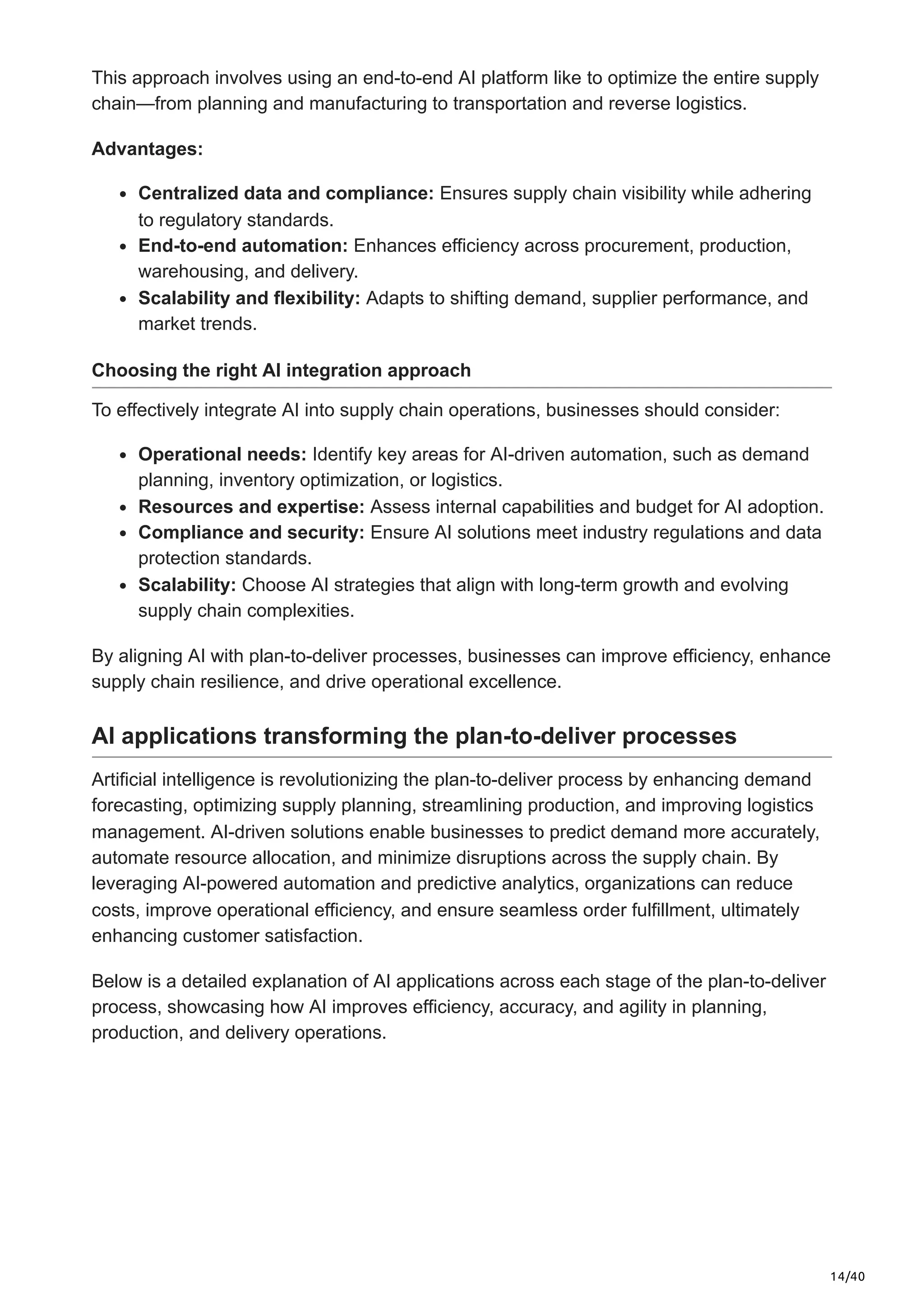 14/40
This approach involves using an end-to-end AI platform like to optimize the entire supply
chain—from planning and manufacturing to transportation and reverse logistics.
Advantages:
Centralized data and compliance: Ensures supply chain visibility while adhering
to regulatory standards.
End-to-end automation: Enhances efficiency across procurement, production,
warehousing, and delivery.
Scalability and flexibility: Adapts to shifting demand, supplier performance, and
market trends.
Choosing the right AI integration approach
To effectively integrate AI into supply chain operations, businesses should consider:
Operational needs: Identify key areas for AI-driven automation, such as demand
planning, inventory optimization, or logistics.
Resources and expertise: Assess internal capabilities and budget for AI adoption.
Compliance and security: Ensure AI solutions meet industry regulations and data
protection standards.
Scalability: Choose AI strategies that align with long-term growth and evolving
supply chain complexities.
By aligning AI with plan-to-deliver processes, businesses can improve efficiency, enhance
supply chain resilience, and drive operational excellence.
AI applications transforming the plan-to-deliver processes
Artificial intelligence is revolutionizing the plan-to-deliver process by enhancing demand
forecasting, optimizing supply planning, streamlining production, and improving logistics
management. AI-driven solutions enable businesses to predict demand more accurately,
automate resource allocation, and minimize disruptions across the supply chain. By
leveraging AI-powered automation and predictive analytics, organizations can reduce
costs, improve operational efficiency, and ensure seamless order fulfillment, ultimately
enhancing customer satisfaction.
Below is a detailed explanation of AI applications across each stage of the plan-to-deliver
process, showcasing how AI improves efficiency, accuracy, and agility in planning,
production, and delivery operations.
 