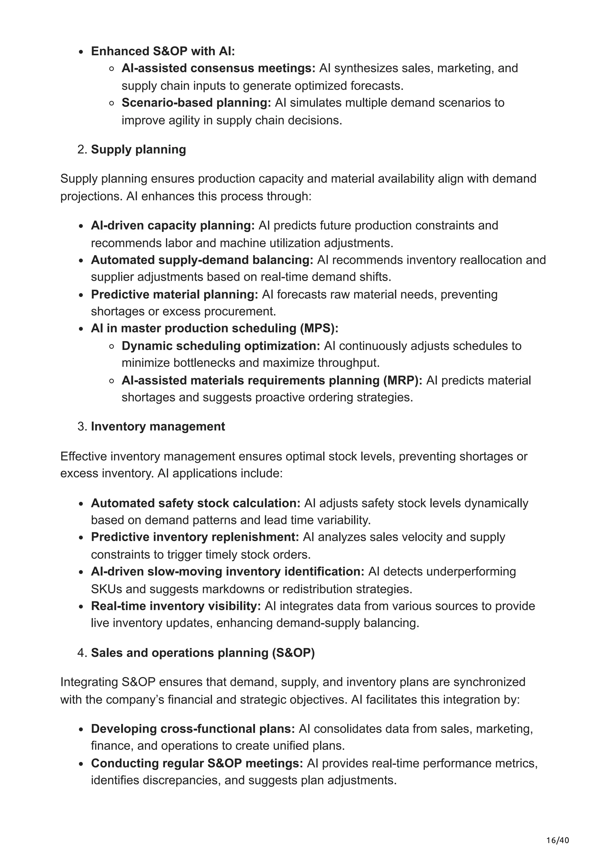 16/40
Enhanced S&OP with AI:
AI-assisted consensus meetings: AI synthesizes sales, marketing, and
supply chain inputs to generate optimized forecasts.
Scenario-based planning: AI simulates multiple demand scenarios to
improve agility in supply chain decisions.
2. Supply planning
Supply planning ensures production capacity and material availability align with demand
projections. AI enhances this process through:
AI-driven capacity planning: AI predicts future production constraints and
recommends labor and machine utilization adjustments.
Automated supply-demand balancing: AI recommends inventory reallocation and
supplier adjustments based on real-time demand shifts.
Predictive material planning: AI forecasts raw material needs, preventing
shortages or excess procurement.
AI in master production scheduling (MPS):
Dynamic scheduling optimization: AI continuously adjusts schedules to
minimize bottlenecks and maximize throughput.
AI-assisted materials requirements planning (MRP): AI predicts material
shortages and suggests proactive ordering strategies.
3. Inventory management
Effective inventory management ensures optimal stock levels, preventing shortages or
excess inventory. AI applications include:
Automated safety stock calculation: AI adjusts safety stock levels dynamically
based on demand patterns and lead time variability.
Predictive inventory replenishment: AI analyzes sales velocity and supply
constraints to trigger timely stock orders.
AI-driven slow-moving inventory identification: AI detects underperforming
SKUs and suggests markdowns or redistribution strategies.
Real-time inventory visibility: AI integrates data from various sources to provide
live inventory updates, enhancing demand-supply balancing.
4. Sales and operations planning (S&OP)
Integrating S&OP ensures that demand, supply, and inventory plans are synchronized
with the company’s financial and strategic objectives. AI facilitates this integration by:
Developing cross-functional plans: AI consolidates data from sales, marketing,
finance, and operations to create unified plans.
Conducting regular S&OP meetings: AI provides real-time performance metrics,
identifies discrepancies, and suggests plan adjustments.
 