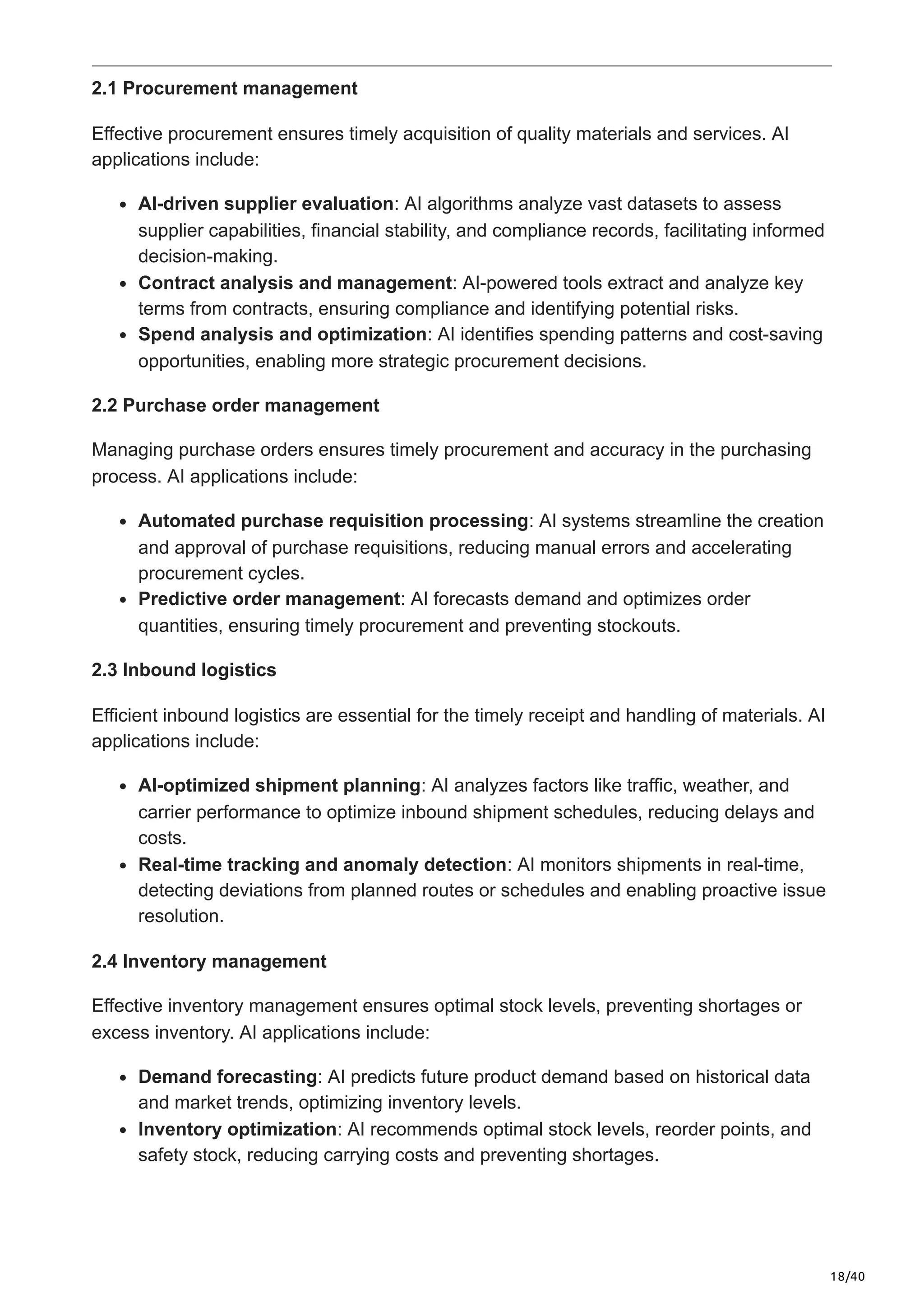 18/40
2.1 Procurement management
Effective procurement ensures timely acquisition of quality materials and services. AI
applications include:
AI-driven supplier evaluation: AI algorithms analyze vast datasets to assess
supplier capabilities, financial stability, and compliance records, facilitating informed
decision-making.
Contract analysis and management: AI-powered tools extract and analyze key
terms from contracts, ensuring compliance and identifying potential risks.
Spend analysis and optimization: AI identifies spending patterns and cost-saving
opportunities, enabling more strategic procurement decisions.
2.2 Purchase order management
Managing purchase orders ensures timely procurement and accuracy in the purchasing
process. AI applications include:
Automated purchase requisition processing: AI systems streamline the creation
and approval of purchase requisitions, reducing manual errors and accelerating
procurement cycles.
Predictive order management: AI forecasts demand and optimizes order
quantities, ensuring timely procurement and preventing stockouts.
2.3 Inbound logistics
Efficient inbound logistics are essential for the timely receipt and handling of materials. AI
applications include:
AI-optimized shipment planning: AI analyzes factors like traffic, weather, and
carrier performance to optimize inbound shipment schedules, reducing delays and
costs.
Real-time tracking and anomaly detection: AI monitors shipments in real-time,
detecting deviations from planned routes or schedules and enabling proactive issue
resolution.
2.4 Inventory management
Effective inventory management ensures optimal stock levels, preventing shortages or
excess inventory. AI applications include:
Demand forecasting: AI predicts future product demand based on historical data
and market trends, optimizing inventory levels.
Inventory optimization: AI recommends optimal stock levels, reorder points, and
safety stock, reducing carrying costs and preventing shortages.
 