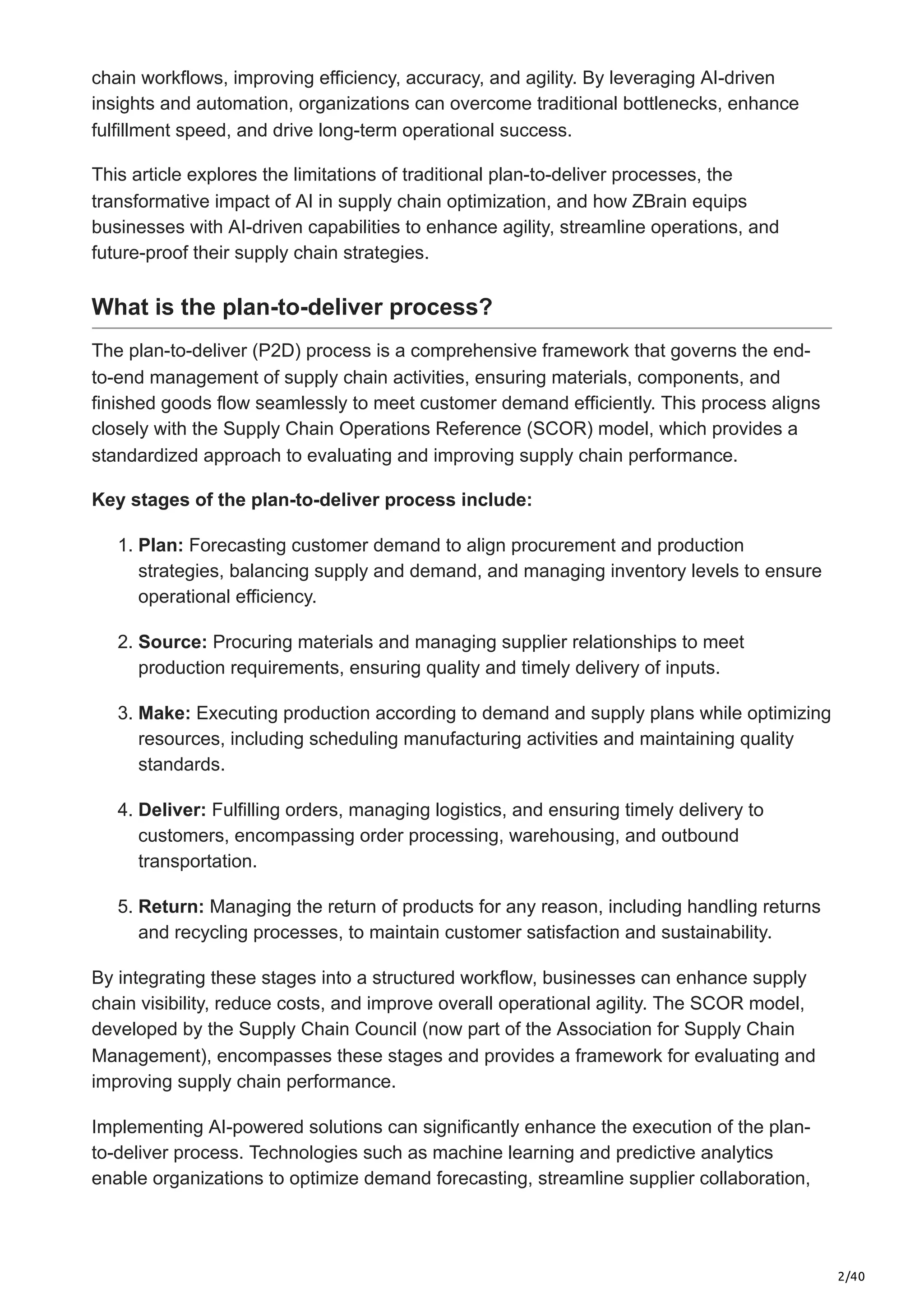 2/40
chain workflows, improving efficiency, accuracy, and agility. By leveraging AI-driven
insights and automation, organizations can overcome traditional bottlenecks, enhance
fulfillment speed, and drive long-term operational success.
This article explores the limitations of traditional plan-to-deliver processes, the
transformative impact of AI in supply chain optimization, and how ZBrain equips
businesses with AI-driven capabilities to enhance agility, streamline operations, and
future-proof their supply chain strategies.
What is the plan-to-deliver process?
The plan-to-deliver (P2D) process is a comprehensive framework that governs the end-
to-end management of supply chain activities, ensuring materials, components, and
finished goods flow seamlessly to meet customer demand efficiently. This process aligns
closely with the Supply Chain Operations Reference (SCOR) model, which provides a
standardized approach to evaluating and improving supply chain performance.
Key stages of the plan-to-deliver process include:
1. Plan: Forecasting customer demand to align procurement and production
strategies, balancing supply and demand, and managing inventory levels to ensure
operational efficiency.
2. Source: Procuring materials and managing supplier relationships to meet
production requirements, ensuring quality and timely delivery of inputs.
3. Make: Executing production according to demand and supply plans while optimizing
resources, including scheduling manufacturing activities and maintaining quality
standards.
4. Deliver: Fulfilling orders, managing logistics, and ensuring timely delivery to
customers, encompassing order processing, warehousing, and outbound
transportation.
5. Return: Managing the return of products for any reason, including handling returns
and recycling processes, to maintain customer satisfaction and sustainability.
By integrating these stages into a structured workflow, businesses can enhance supply
chain visibility, reduce costs, and improve overall operational agility. The SCOR model,
developed by the Supply Chain Council (now part of the Association for Supply Chain
Management), encompasses these stages and provides a framework for evaluating and
improving supply chain performance.
Implementing AI-powered solutions can significantly enhance the execution of the plan-
to-deliver process. Technologies such as machine learning and predictive analytics
enable organizations to optimize demand forecasting, streamline supplier collaboration,
 