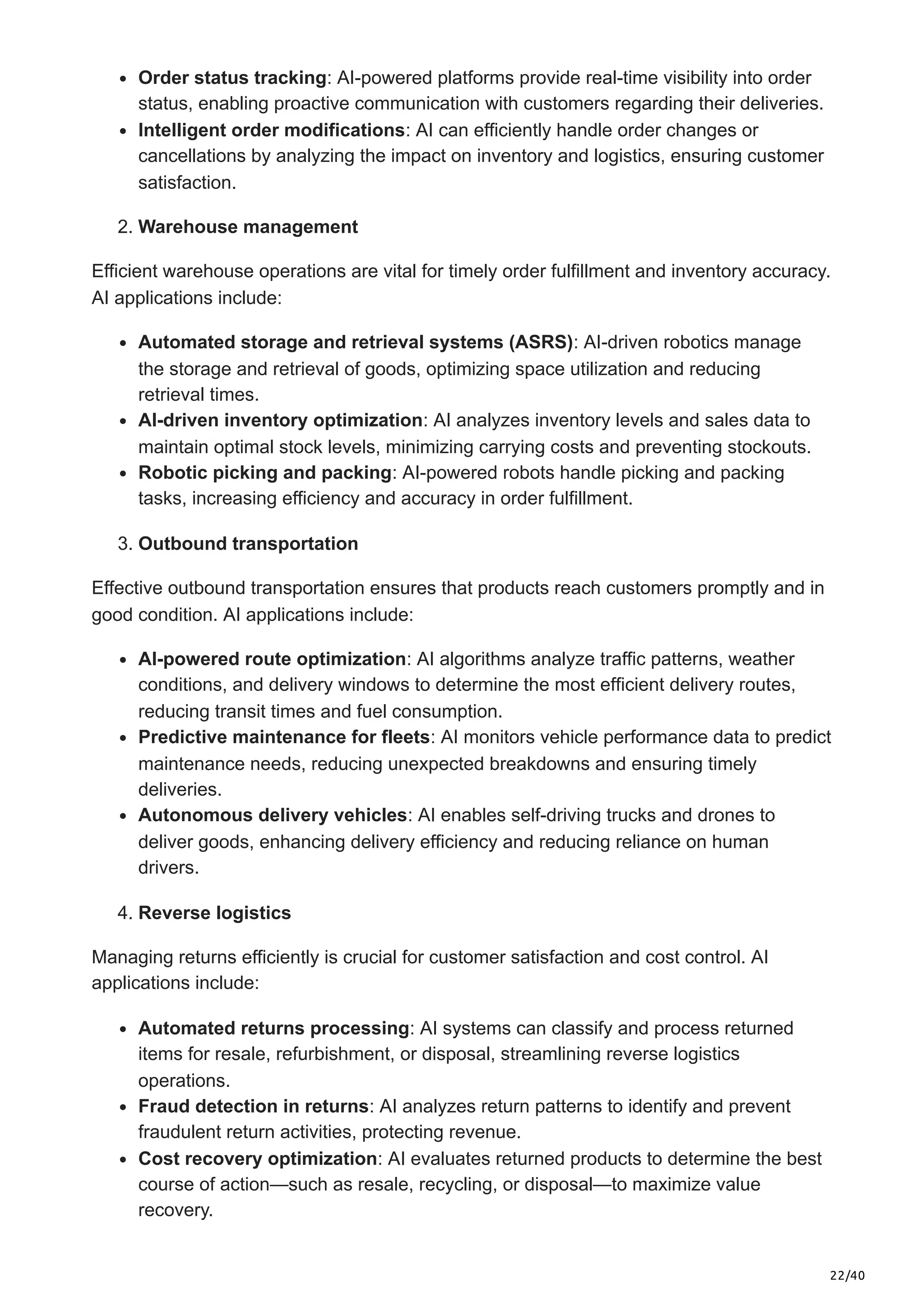 22/40
Order status tracking: AI-powered platforms provide real-time visibility into order
status, enabling proactive communication with customers regarding their deliveries.​
Intelligent order modifications: AI can efficiently handle order changes or
cancellations by analyzing the impact on inventory and logistics, ensuring customer
satisfaction.​
2. Warehouse management
Efficient warehouse operations are vital for timely order fulfillment and inventory accuracy.
AI applications include:​
Automated storage and retrieval systems (ASRS): AI-driven robotics manage
the storage and retrieval of goods, optimizing space utilization and reducing
retrieval times.
AI-driven inventory optimization: AI analyzes inventory levels and sales data to
maintain optimal stock levels, minimizing carrying costs and preventing stockouts.​
Robotic picking and packing: AI-powered robots handle picking and packing
tasks, increasing efficiency and accuracy in order fulfillment. ​
3. Outbound transportation
Effective outbound transportation ensures that products reach customers promptly and in
good condition. AI applications include:​
AI-powered route optimization: AI algorithms analyze traffic patterns, weather
conditions, and delivery windows to determine the most efficient delivery routes,
reducing transit times and fuel consumption.​
Predictive maintenance for fleets: AI monitors vehicle performance data to predict
maintenance needs, reducing unexpected breakdowns and ensuring timely
deliveries.​
Autonomous delivery vehicles: AI enables self-driving trucks and drones to
deliver goods, enhancing delivery efficiency and reducing reliance on human
drivers. ​
4. Reverse logistics
Managing returns efficiently is crucial for customer satisfaction and cost control. AI
applications include:​
Automated returns processing: AI systems can classify and process returned
items for resale, refurbishment, or disposal, streamlining reverse logistics
operations.​
Fraud detection in returns: AI analyzes return patterns to identify and prevent
fraudulent return activities, protecting revenue.​
Cost recovery optimization: AI evaluates returned products to determine the best
course of action—such as resale, recycling, or disposal—to maximize value
recovery.
 
