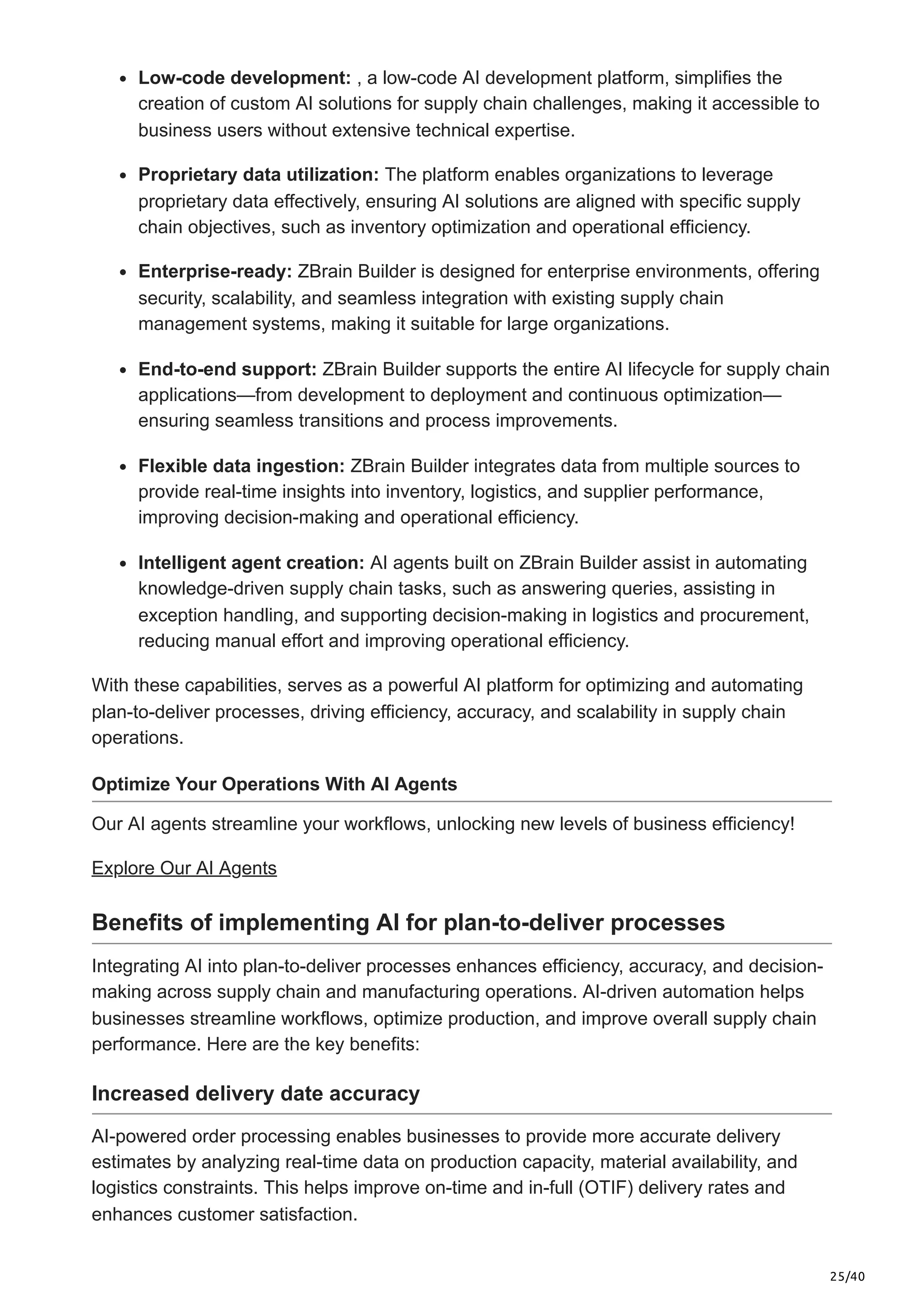 25/40
Low-code development: , a low-code AI development platform, simplifies the
creation of custom AI solutions for supply chain challenges, making it accessible to
business users without extensive technical expertise.
Proprietary data utilization: The platform enables organizations to leverage
proprietary data effectively, ensuring AI solutions are aligned with specific supply
chain objectives, such as inventory optimization and operational efficiency.
Enterprise-ready: ZBrain Builder is designed for enterprise environments, offering
security, scalability, and seamless integration with existing supply chain
management systems, making it suitable for large organizations.
End-to-end support: ZBrain Builder supports the entire AI lifecycle for supply chain
applications—from development to deployment and continuous optimization—
ensuring seamless transitions and process improvements.
Flexible data ingestion: ZBrain Builder integrates data from multiple sources to
provide real-time insights into inventory, logistics, and supplier performance,
improving decision-making and operational efficiency.
Intelligent agent creation: AI agents built on ZBrain Builder assist in automating
knowledge-driven supply chain tasks, such as answering queries, assisting in
exception handling, and supporting decision-making in logistics and procurement,
reducing manual effort and improving operational efficiency.
With these capabilities, serves as a powerful AI platform for optimizing and automating
plan-to-deliver processes, driving efficiency, accuracy, and scalability in supply chain
operations.
Optimize Your Operations With AI Agents
Our AI agents streamline your workflows, unlocking new levels of business efficiency!
Explore Our AI Agents
Benefits of implementing AI for plan-to-deliver processes
Integrating AI into plan-to-deliver processes enhances efficiency, accuracy, and decision-
making across supply chain and manufacturing operations. AI-driven automation helps
businesses streamline workflows, optimize production, and improve overall supply chain
performance. Here are the key benefits:
Increased delivery date accuracy
AI-powered order processing enables businesses to provide more accurate delivery
estimates by analyzing real-time data on production capacity, material availability, and
logistics constraints. This helps improve on-time and in-full (OTIF) delivery rates and
enhances customer satisfaction.
 