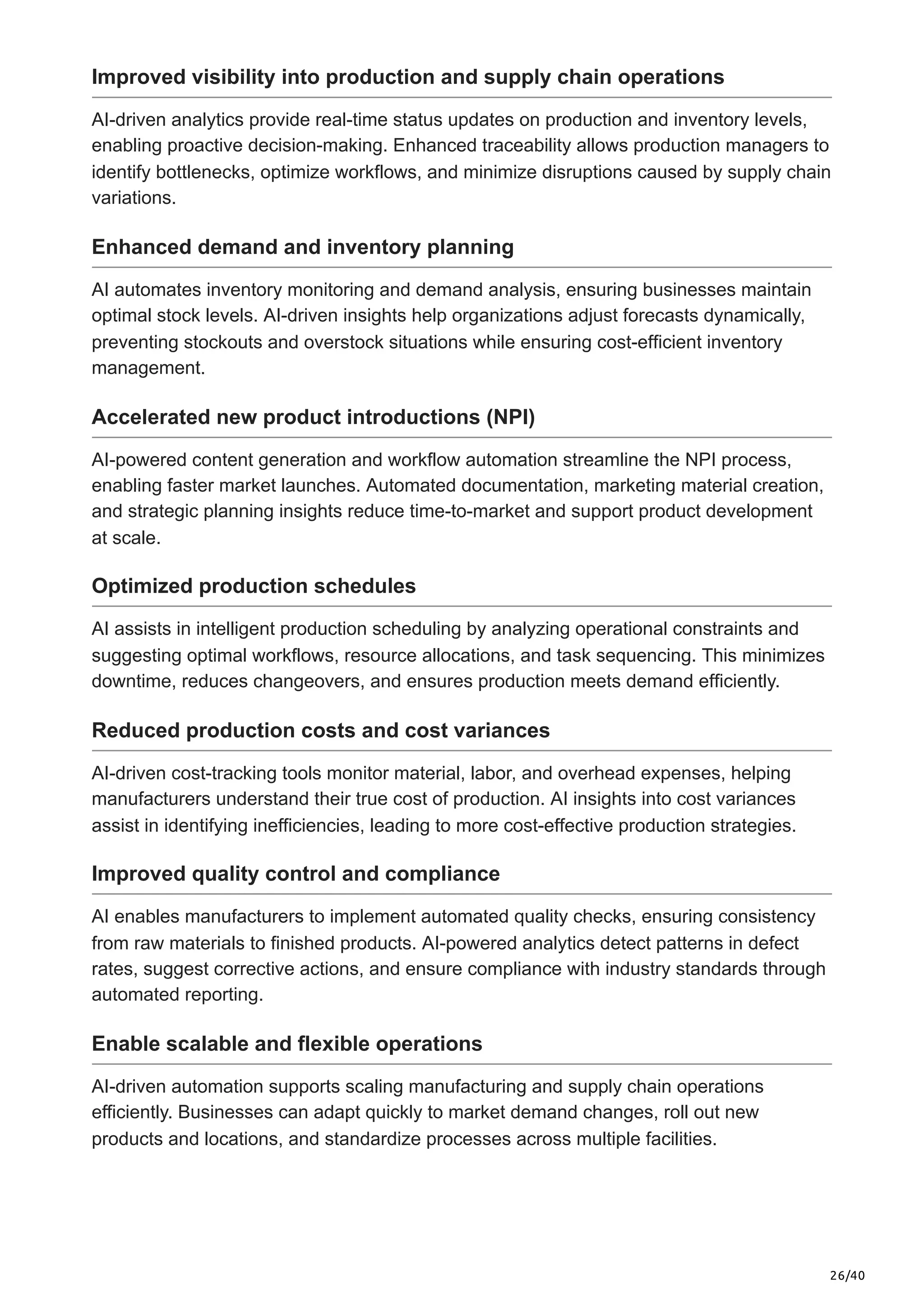 26/40
Improved visibility into production and supply chain operations
AI-driven analytics provide real-time status updates on production and inventory levels,
enabling proactive decision-making. Enhanced traceability allows production managers to
identify bottlenecks, optimize workflows, and minimize disruptions caused by supply chain
variations.
Enhanced demand and inventory planning
AI automates inventory monitoring and demand analysis, ensuring businesses maintain
optimal stock levels. AI-driven insights help organizations adjust forecasts dynamically,
preventing stockouts and overstock situations while ensuring cost-efficient inventory
management.
Accelerated new product introductions (NPI)
AI-powered content generation and workflow automation streamline the NPI process,
enabling faster market launches. Automated documentation, marketing material creation,
and strategic planning insights reduce time-to-market and support product development
at scale.
Optimized production schedules
AI assists in intelligent production scheduling by analyzing operational constraints and
suggesting optimal workflows, resource allocations, and task sequencing. This minimizes
downtime, reduces changeovers, and ensures production meets demand efficiently.
Reduced production costs and cost variances
AI-driven cost-tracking tools monitor material, labor, and overhead expenses, helping
manufacturers understand their true cost of production. AI insights into cost variances
assist in identifying inefficiencies, leading to more cost-effective production strategies.
Improved quality control and compliance
AI enables manufacturers to implement automated quality checks, ensuring consistency
from raw materials to finished products. AI-powered analytics detect patterns in defect
rates, suggest corrective actions, and ensure compliance with industry standards through
automated reporting.
Enable scalable and flexible operations
AI-driven automation supports scaling manufacturing and supply chain operations
efficiently. Businesses can adapt quickly to market demand changes, roll out new
products and locations, and standardize processes across multiple facilities.
 