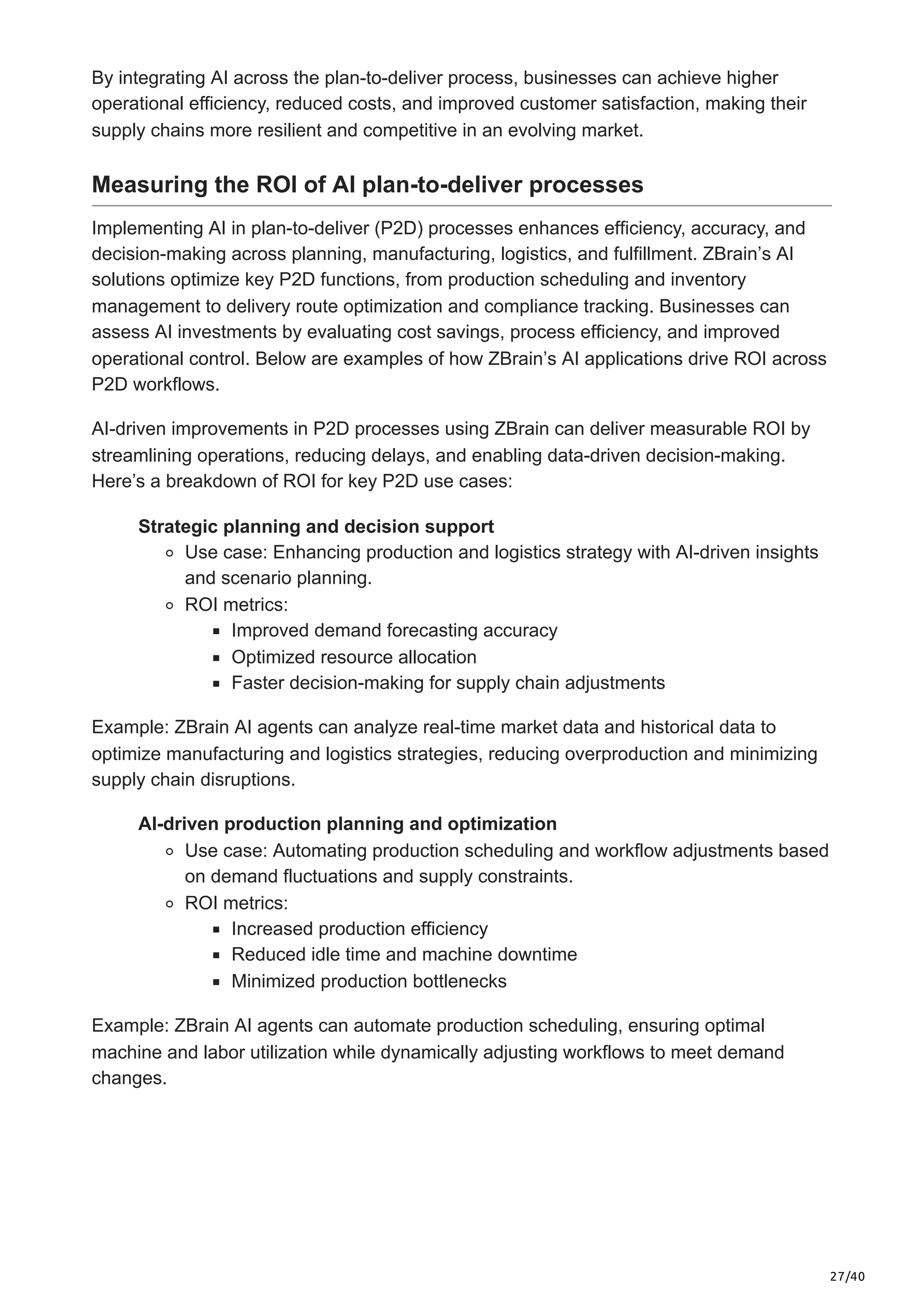27/40
By integrating AI across the plan-to-deliver process, businesses can achieve higher
operational efficiency, reduced costs, and improved customer satisfaction, making their
supply chains more resilient and competitive in an evolving market.
Measuring the ROI of AI plan-to-deliver processes
Implementing AI in plan-to-deliver (P2D) processes enhances efficiency, accuracy, and
decision-making across planning, manufacturing, logistics, and fulfillment. ZBrain’s AI
solutions optimize key P2D functions, from production scheduling and inventory
management to delivery route optimization and compliance tracking. Businesses can
assess AI investments by evaluating cost savings, process efficiency, and improved
operational control. Below are examples of how ZBrain’s AI applications drive ROI across
P2D workflows.
AI-driven improvements in P2D processes using ZBrain can deliver measurable ROI by
streamlining operations, reducing delays, and enabling data-driven decision-making.
Here’s a breakdown of ROI for key P2D use cases:
Strategic planning and decision support
Use case: Enhancing production and logistics strategy with AI-driven insights
and scenario planning.
ROI metrics:
Improved demand forecasting accuracy
Optimized resource allocation
Faster decision-making for supply chain adjustments
Example: ZBrain AI agents can analyze real-time market data and historical data to
optimize manufacturing and logistics strategies, reducing overproduction and minimizing
supply chain disruptions.
AI-driven production planning and optimization
Use case: Automating production scheduling and workflow adjustments based
on demand fluctuations and supply constraints.
ROI metrics:
Increased production efficiency
Reduced idle time and machine downtime
Minimized production bottlenecks
Example: ZBrain AI agents can automate production scheduling, ensuring optimal
machine and labor utilization while dynamically adjusting workflows to meet demand
changes.
 