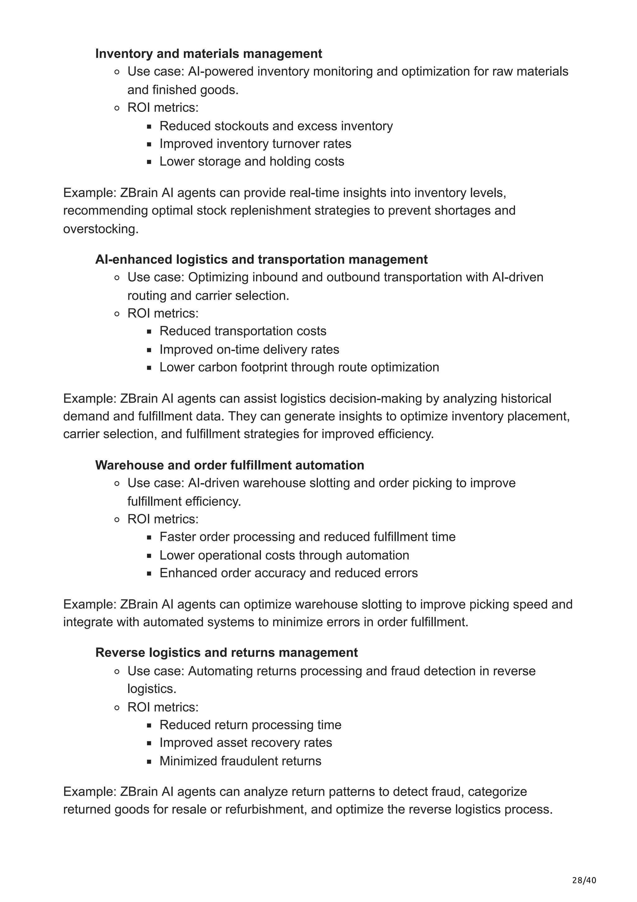 28/40
Inventory and materials management
Use case: AI-powered inventory monitoring and optimization for raw materials
and finished goods.
ROI metrics:
Reduced stockouts and excess inventory
Improved inventory turnover rates
Lower storage and holding costs
Example: ZBrain AI agents can provide real-time insights into inventory levels,
recommending optimal stock replenishment strategies to prevent shortages and
overstocking.
AI-enhanced logistics and transportation management
Use case: Optimizing inbound and outbound transportation with AI-driven
routing and carrier selection.
ROI metrics:
Reduced transportation costs
Improved on-time delivery rates
Lower carbon footprint through route optimization
Example: ZBrain AI agents can assist logistics decision-making by analyzing historical
demand and fulfillment data. They can generate insights to optimize inventory placement,
carrier selection, and fulfillment strategies for improved efficiency.
Warehouse and order fulfillment automation
Use case: AI-driven warehouse slotting and order picking to improve
fulfillment efficiency.
ROI metrics:
Faster order processing and reduced fulfillment time
Lower operational costs through automation
Enhanced order accuracy and reduced errors
Example: ZBrain AI agents can optimize warehouse slotting to improve picking speed and
integrate with automated systems to minimize errors in order fulfillment.
Reverse logistics and returns management
Use case: Automating returns processing and fraud detection in reverse
logistics.
ROI metrics:
Reduced return processing time
Improved asset recovery rates
Minimized fraudulent returns
Example: ZBrain AI agents can analyze return patterns to detect fraud, categorize
returned goods for resale or refurbishment, and optimize the reverse logistics process.
 