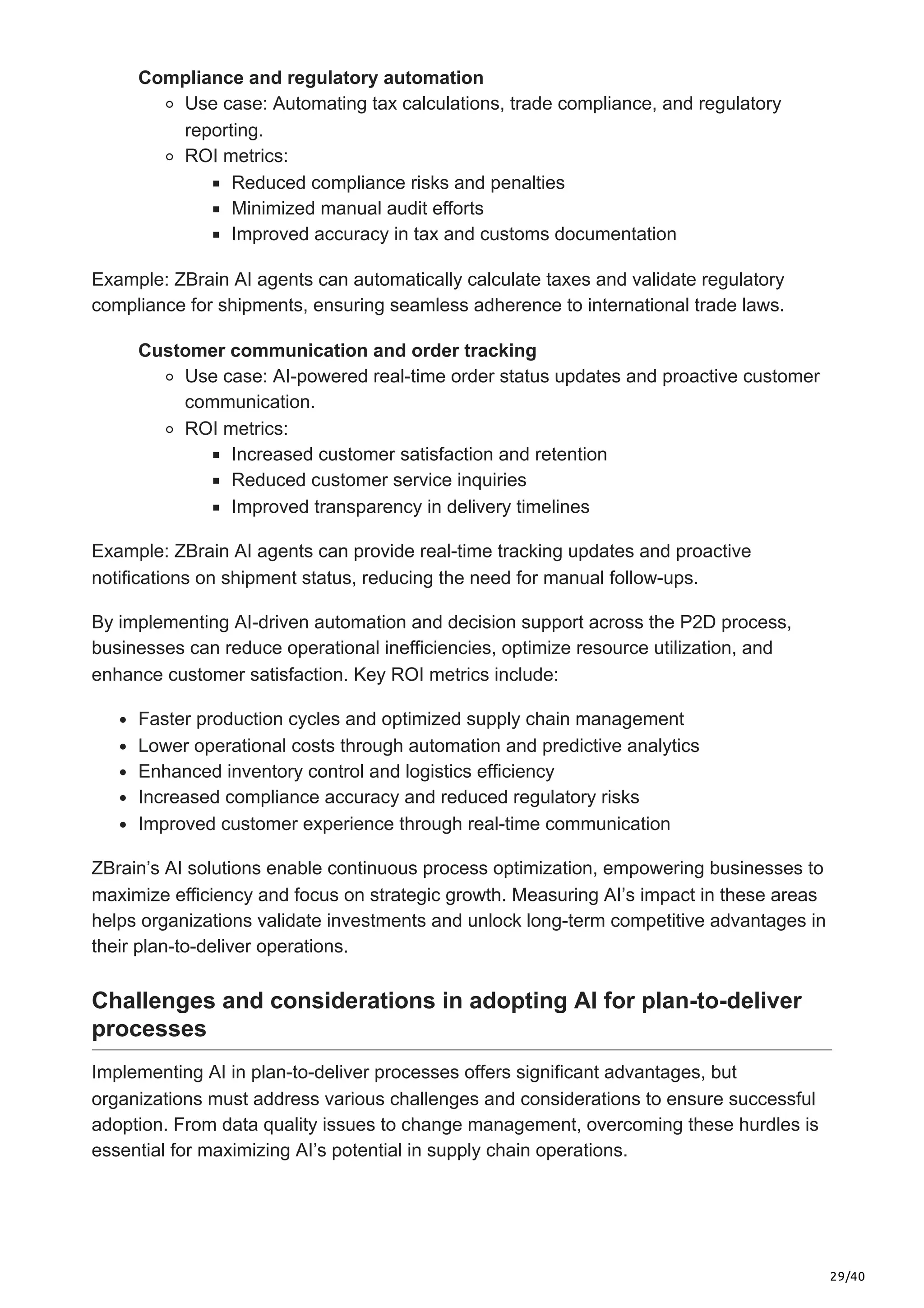 29/40
Compliance and regulatory automation
Use case: Automating tax calculations, trade compliance, and regulatory
reporting.
ROI metrics:
Reduced compliance risks and penalties
Minimized manual audit efforts
Improved accuracy in tax and customs documentation
Example: ZBrain AI agents can automatically calculate taxes and validate regulatory
compliance for shipments, ensuring seamless adherence to international trade laws.
Customer communication and order tracking
Use case: AI-powered real-time order status updates and proactive customer
communication.
ROI metrics:
Increased customer satisfaction and retention
Reduced customer service inquiries
Improved transparency in delivery timelines
Example: ZBrain AI agents can provide real-time tracking updates and proactive
notifications on shipment status, reducing the need for manual follow-ups.
By implementing AI-driven automation and decision support across the P2D process,
businesses can reduce operational inefficiencies, optimize resource utilization, and
enhance customer satisfaction. Key ROI metrics include:
Faster production cycles and optimized supply chain management
Lower operational costs through automation and predictive analytics
Enhanced inventory control and logistics efficiency
Increased compliance accuracy and reduced regulatory risks
Improved customer experience through real-time communication
ZBrain’s AI solutions enable continuous process optimization, empowering businesses to
maximize efficiency and focus on strategic growth. Measuring AI’s impact in these areas
helps organizations validate investments and unlock long-term competitive advantages in
their plan-to-deliver operations.
Challenges and considerations in adopting AI for plan-to-deliver
processes
Implementing AI in plan-to-deliver processes offers significant advantages, but
organizations must address various challenges and considerations to ensure successful
adoption. From data quality issues to change management, overcoming these hurdles is
essential for maximizing AI’s potential in supply chain operations.
 