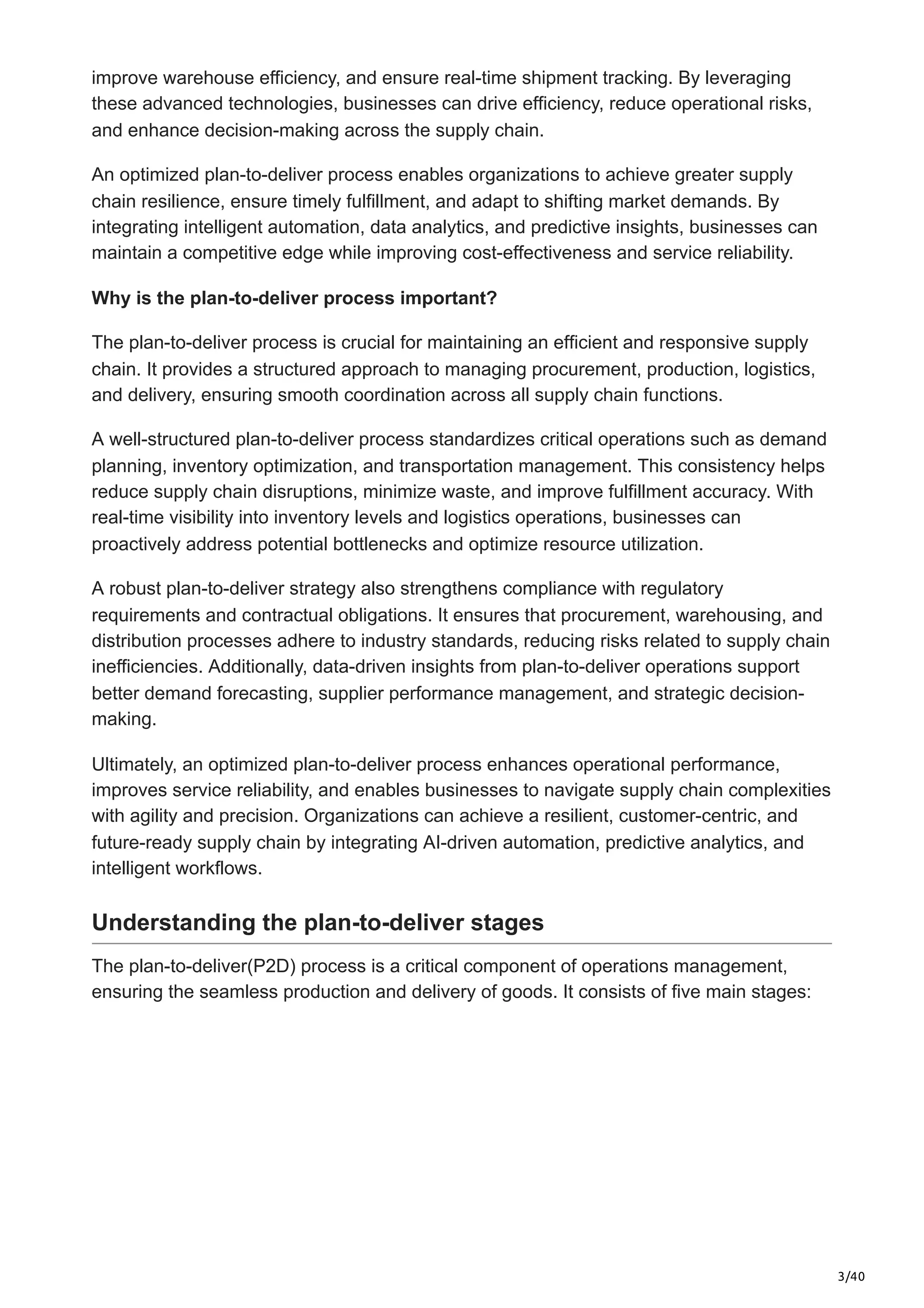 3/40
improve warehouse efficiency, and ensure real-time shipment tracking. By leveraging
these advanced technologies, businesses can drive efficiency, reduce operational risks,
and enhance decision-making across the supply chain.
An optimized plan-to-deliver process enables organizations to achieve greater supply
chain resilience, ensure timely fulfillment, and adapt to shifting market demands. By
integrating intelligent automation, data analytics, and predictive insights, businesses can
maintain a competitive edge while improving cost-effectiveness and service reliability.
Why is the plan-to-deliver process important?
The plan-to-deliver process is crucial for maintaining an efficient and responsive supply
chain. It provides a structured approach to managing procurement, production, logistics,
and delivery, ensuring smooth coordination across all supply chain functions.
A well-structured plan-to-deliver process standardizes critical operations such as demand
planning, inventory optimization, and transportation management. This consistency helps
reduce supply chain disruptions, minimize waste, and improve fulfillment accuracy. With
real-time visibility into inventory levels and logistics operations, businesses can
proactively address potential bottlenecks and optimize resource utilization.
A robust plan-to-deliver strategy also strengthens compliance with regulatory
requirements and contractual obligations. It ensures that procurement, warehousing, and
distribution processes adhere to industry standards, reducing risks related to supply chain
inefficiencies. Additionally, data-driven insights from plan-to-deliver operations support
better demand forecasting, supplier performance management, and strategic decision-
making.
Ultimately, an optimized plan-to-deliver process enhances operational performance,
improves service reliability, and enables businesses to navigate supply chain complexities
with agility and precision. Organizations can achieve a resilient, customer-centric, and
future-ready supply chain by integrating AI-driven automation, predictive analytics, and
intelligent workflows.
Understanding the plan-to-deliver stages
The plan-to-deliver(P2D) process is a critical component of operations management,
ensuring the seamless production and delivery of goods. It consists of five main stages:
 