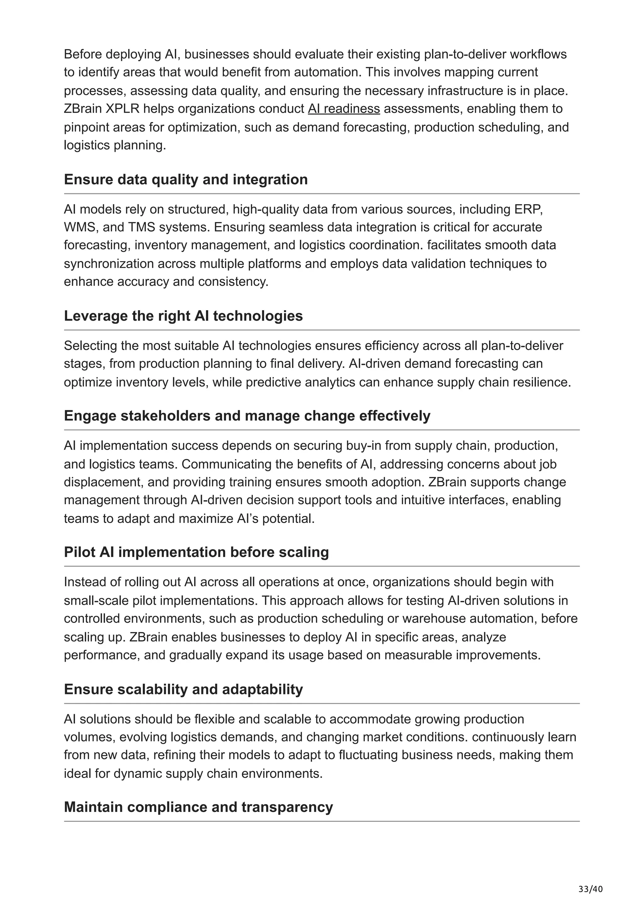 33/40
Before deploying AI, businesses should evaluate their existing plan-to-deliver workflows
to identify areas that would benefit from automation. This involves mapping current
processes, assessing data quality, and ensuring the necessary infrastructure is in place.
ZBrain XPLR helps organizations conduct AI readiness assessments, enabling them to
pinpoint areas for optimization, such as demand forecasting, production scheduling, and
logistics planning.
Ensure data quality and integration
AI models rely on structured, high-quality data from various sources, including ERP,
WMS, and TMS systems. Ensuring seamless data integration is critical for accurate
forecasting, inventory management, and logistics coordination. facilitates smooth data
synchronization across multiple platforms and employs data validation techniques to
enhance accuracy and consistency.
Leverage the right AI technologies
Selecting the most suitable AI technologies ensures efficiency across all plan-to-deliver
stages, from production planning to final delivery. AI-driven demand forecasting can
optimize inventory levels, while predictive analytics can enhance supply chain resilience.
Engage stakeholders and manage change effectively
AI implementation success depends on securing buy-in from supply chain, production,
and logistics teams. Communicating the benefits of AI, addressing concerns about job
displacement, and providing training ensures smooth adoption. ZBrain supports change
management through AI-driven decision support tools and intuitive interfaces, enabling
teams to adapt and maximize AI’s potential.
Pilot AI implementation before scaling
Instead of rolling out AI across all operations at once, organizations should begin with
small-scale pilot implementations. This approach allows for testing AI-driven solutions in
controlled environments, such as production scheduling or warehouse automation, before
scaling up. ZBrain enables businesses to deploy AI in specific areas, analyze
performance, and gradually expand its usage based on measurable improvements.
Ensure scalability and adaptability
AI solutions should be flexible and scalable to accommodate growing production
volumes, evolving logistics demands, and changing market conditions. continuously learn
from new data, refining their models to adapt to fluctuating business needs, making them
ideal for dynamic supply chain environments.
Maintain compliance and transparency
 