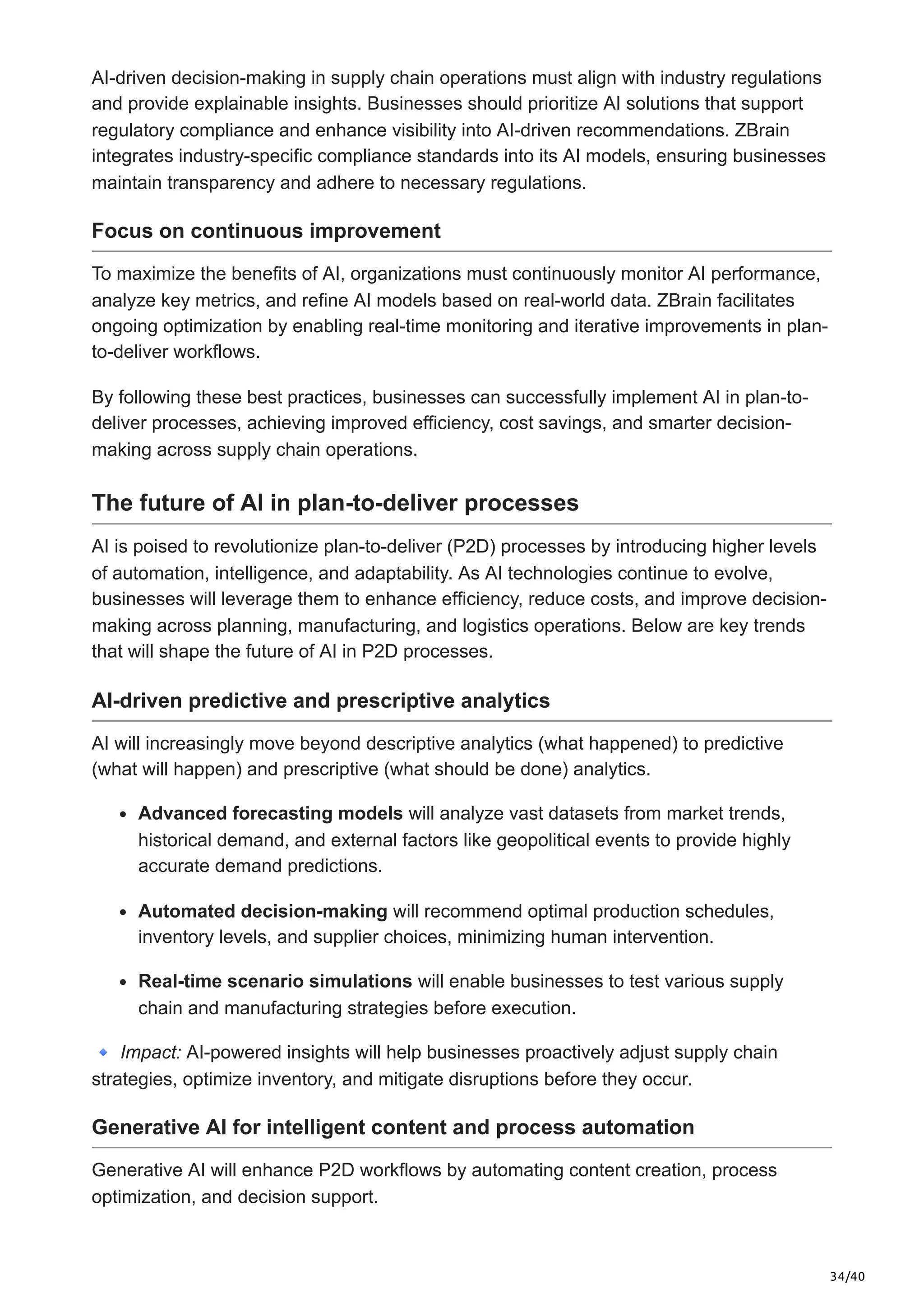 34/40
AI-driven decision-making in supply chain operations must align with industry regulations
and provide explainable insights. Businesses should prioritize AI solutions that support
regulatory compliance and enhance visibility into AI-driven recommendations. ZBrain
integrates industry-specific compliance standards into its AI models, ensuring businesses
maintain transparency and adhere to necessary regulations.
Focus on continuous improvement
To maximize the benefits of AI, organizations must continuously monitor AI performance,
analyze key metrics, and refine AI models based on real-world data. ZBrain facilitates
ongoing optimization by enabling real-time monitoring and iterative improvements in plan-
to-deliver workflows.
By following these best practices, businesses can successfully implement AI in plan-to-
deliver processes, achieving improved efficiency, cost savings, and smarter decision-
making across supply chain operations.
The future of AI in plan-to-deliver processes
AI is poised to revolutionize plan-to-deliver (P2D) processes by introducing higher levels
of automation, intelligence, and adaptability. As AI technologies continue to evolve,
businesses will leverage them to enhance efficiency, reduce costs, and improve decision-
making across planning, manufacturing, and logistics operations. Below are key trends
that will shape the future of AI in P2D processes.
AI-driven predictive and prescriptive analytics
AI will increasingly move beyond descriptive analytics (what happened) to predictive
(what will happen) and prescriptive (what should be done) analytics.
Advanced forecasting models will analyze vast datasets from market trends,
historical demand, and external factors like geopolitical events to provide highly
accurate demand predictions.
Automated decision-making will recommend optimal production schedules,
inventory levels, and supplier choices, minimizing human intervention.
Real-time scenario simulations will enable businesses to test various supply
chain and manufacturing strategies before execution.
🔹Impact: AI-powered insights will help businesses proactively adjust supply chain
strategies, optimize inventory, and mitigate disruptions before they occur.
Generative AI for intelligent content and process automation
Generative AI will enhance P2D workflows by automating content creation, process
optimization, and decision support.
 