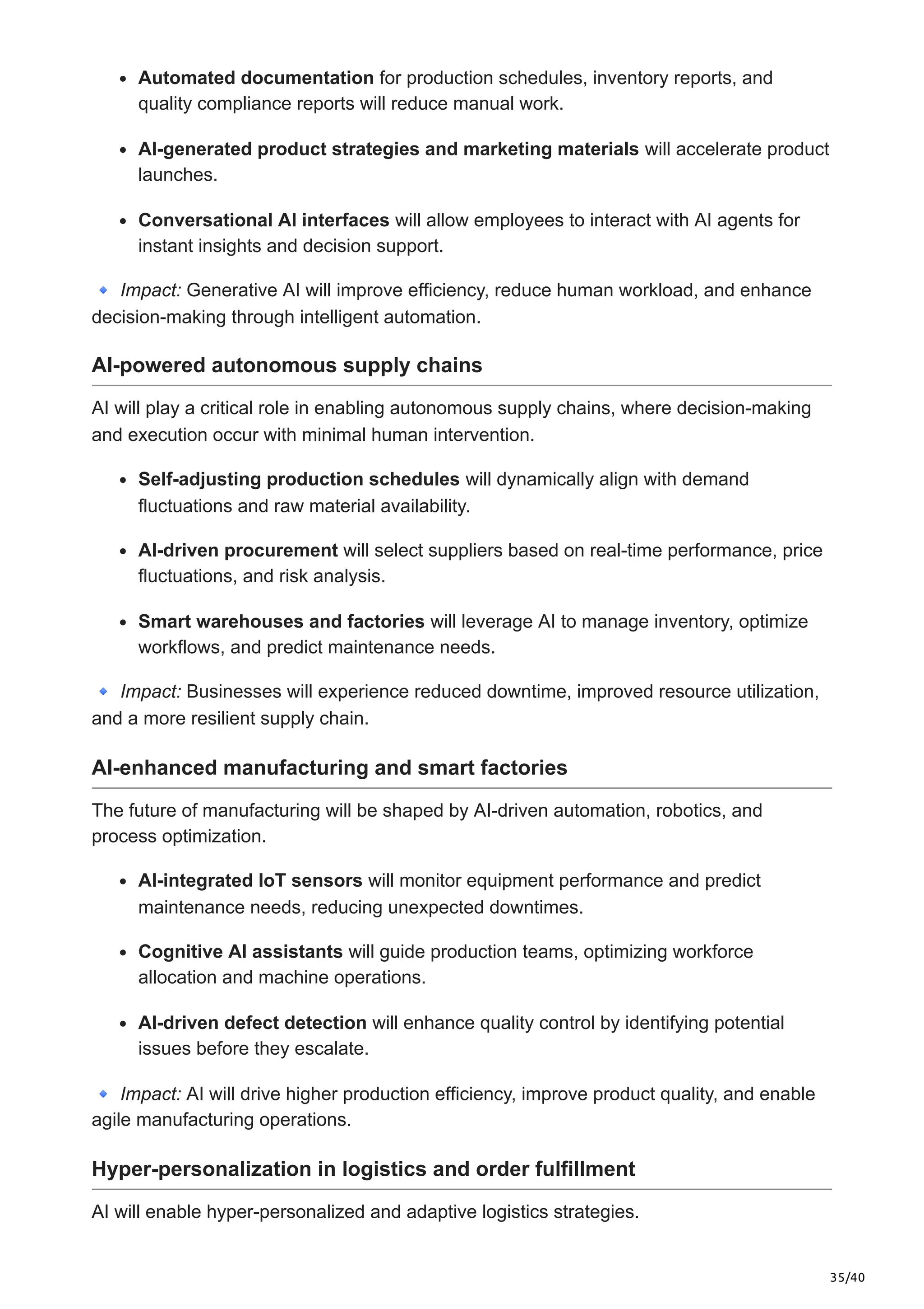 35/40
Automated documentation for production schedules, inventory reports, and
quality compliance reports will reduce manual work.
AI-generated product strategies and marketing materials will accelerate product
launches.
Conversational AI interfaces will allow employees to interact with AI agents for
instant insights and decision support.
🔹Impact: Generative AI will improve efficiency, reduce human workload, and enhance
decision-making through intelligent automation.
AI-powered autonomous supply chains
AI will play a critical role in enabling autonomous supply chains, where decision-making
and execution occur with minimal human intervention.
Self-adjusting production schedules will dynamically align with demand
fluctuations and raw material availability.
AI-driven procurement will select suppliers based on real-time performance, price
fluctuations, and risk analysis.
Smart warehouses and factories will leverage AI to manage inventory, optimize
workflows, and predict maintenance needs.
🔹Impact: Businesses will experience reduced downtime, improved resource utilization,
and a more resilient supply chain.
AI-enhanced manufacturing and smart factories
The future of manufacturing will be shaped by AI-driven automation, robotics, and
process optimization.
AI-integrated IoT sensors will monitor equipment performance and predict
maintenance needs, reducing unexpected downtimes.
Cognitive AI assistants will guide production teams, optimizing workforce
allocation and machine operations.
AI-driven defect detection will enhance quality control by identifying potential
issues before they escalate.
🔹Impact: AI will drive higher production efficiency, improve product quality, and enable
agile manufacturing operations.
Hyper-personalization in logistics and order fulfillment
AI will enable hyper-personalized and adaptive logistics strategies.
 