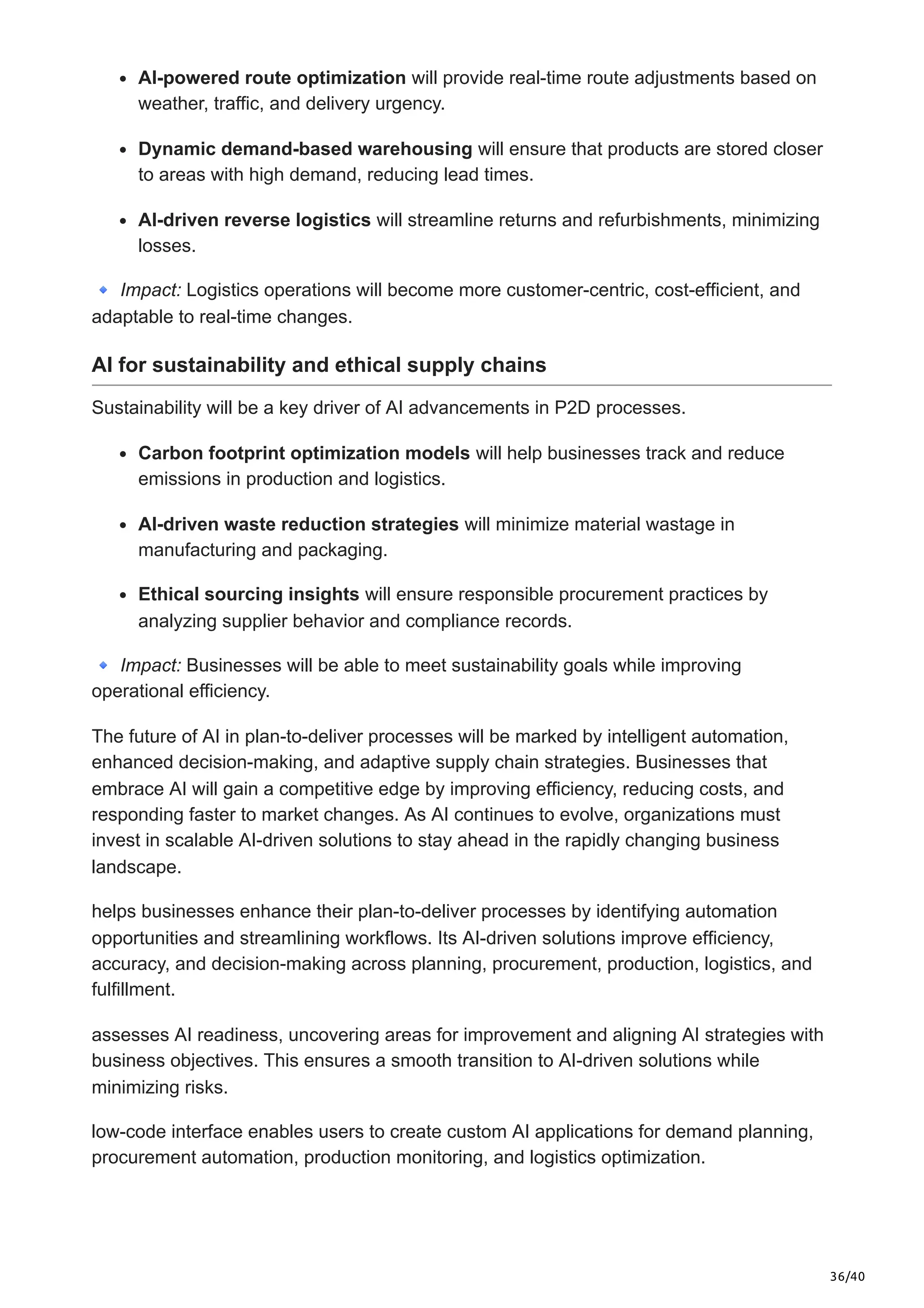36/40
AI-powered route optimization will provide real-time route adjustments based on
weather, traffic, and delivery urgency.
Dynamic demand-based warehousing will ensure that products are stored closer
to areas with high demand, reducing lead times.
AI-driven reverse logistics will streamline returns and refurbishments, minimizing
losses.
🔹Impact: Logistics operations will become more customer-centric, cost-efficient, and
adaptable to real-time changes.
AI for sustainability and ethical supply chains
Sustainability will be a key driver of AI advancements in P2D processes.
Carbon footprint optimization models will help businesses track and reduce
emissions in production and logistics.
AI-driven waste reduction strategies will minimize material wastage in
manufacturing and packaging.
Ethical sourcing insights will ensure responsible procurement practices by
analyzing supplier behavior and compliance records.
🔹Impact: Businesses will be able to meet sustainability goals while improving
operational efficiency.
The future of AI in plan-to-deliver processes will be marked by intelligent automation,
enhanced decision-making, and adaptive supply chain strategies. Businesses that
embrace AI will gain a competitive edge by improving efficiency, reducing costs, and
responding faster to market changes. As AI continues to evolve, organizations must
invest in scalable AI-driven solutions to stay ahead in the rapidly changing business
landscape.
helps businesses enhance their plan-to-deliver processes by identifying automation
opportunities and streamlining workflows. Its AI-driven solutions improve efficiency,
accuracy, and decision-making across planning, procurement, production, logistics, and
fulfillment.
assesses AI readiness, uncovering areas for improvement and aligning AI strategies with
business objectives. This ensures a smooth transition to AI-driven solutions while
minimizing risks.
low-code interface enables users to create custom AI applications for demand planning,
procurement automation, production monitoring, and logistics optimization.
 