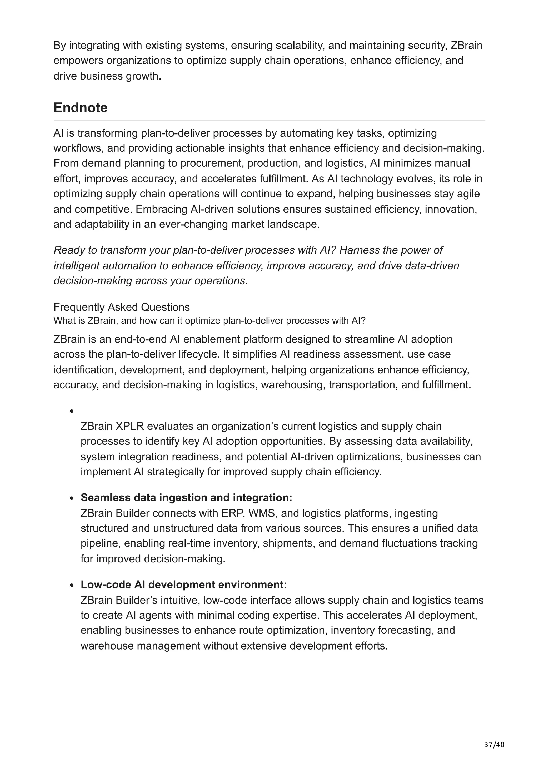37/40
By integrating with existing systems, ensuring scalability, and maintaining security, ZBrain
empowers organizations to optimize supply chain operations, enhance efficiency, and
drive business growth.
Endnote
AI is transforming plan-to-deliver processes by automating key tasks, optimizing
workflows, and providing actionable insights that enhance efficiency and decision-making.
From demand planning to procurement, production, and logistics, AI minimizes manual
effort, improves accuracy, and accelerates fulfillment. As AI technology evolves, its role in
optimizing supply chain operations will continue to expand, helping businesses stay agile
and competitive. Embracing AI-driven solutions ensures sustained efficiency, innovation,
and adaptability in an ever-changing market landscape.
Ready to transform your plan-to-deliver processes with AI? Harness the power of
intelligent automation to enhance efficiency, improve accuracy, and drive data-driven
decision-making across your operations.
Frequently Asked Questions
What is ZBrain, and how can it optimize plan-to-deliver processes with AI?
ZBrain is an end-to-end AI enablement platform designed to streamline AI adoption
across the plan-to-deliver lifecycle. It simplifies AI readiness assessment, use case
identification, development, and deployment, helping organizations enhance efficiency,
accuracy, and decision-making in logistics, warehousing, transportation, and fulfillment.
ZBrain XPLR evaluates an organization’s current logistics and supply chain
processes to identify key AI adoption opportunities. By assessing data availability,
system integration readiness, and potential AI-driven optimizations, businesses can
implement AI strategically for improved supply chain efficiency.
Seamless data ingestion and integration:
ZBrain Builder connects with ERP, WMS, and logistics platforms, ingesting
structured and unstructured data from various sources. This ensures a unified data
pipeline, enabling real-time inventory, shipments, and demand fluctuations tracking
for improved decision-making.
Low-code AI development environment:
ZBrain Builder’s intuitive, low-code interface allows supply chain and logistics teams
to create AI agents with minimal coding expertise. This accelerates AI deployment,
enabling businesses to enhance route optimization, inventory forecasting, and
warehouse management without extensive development efforts.
 
