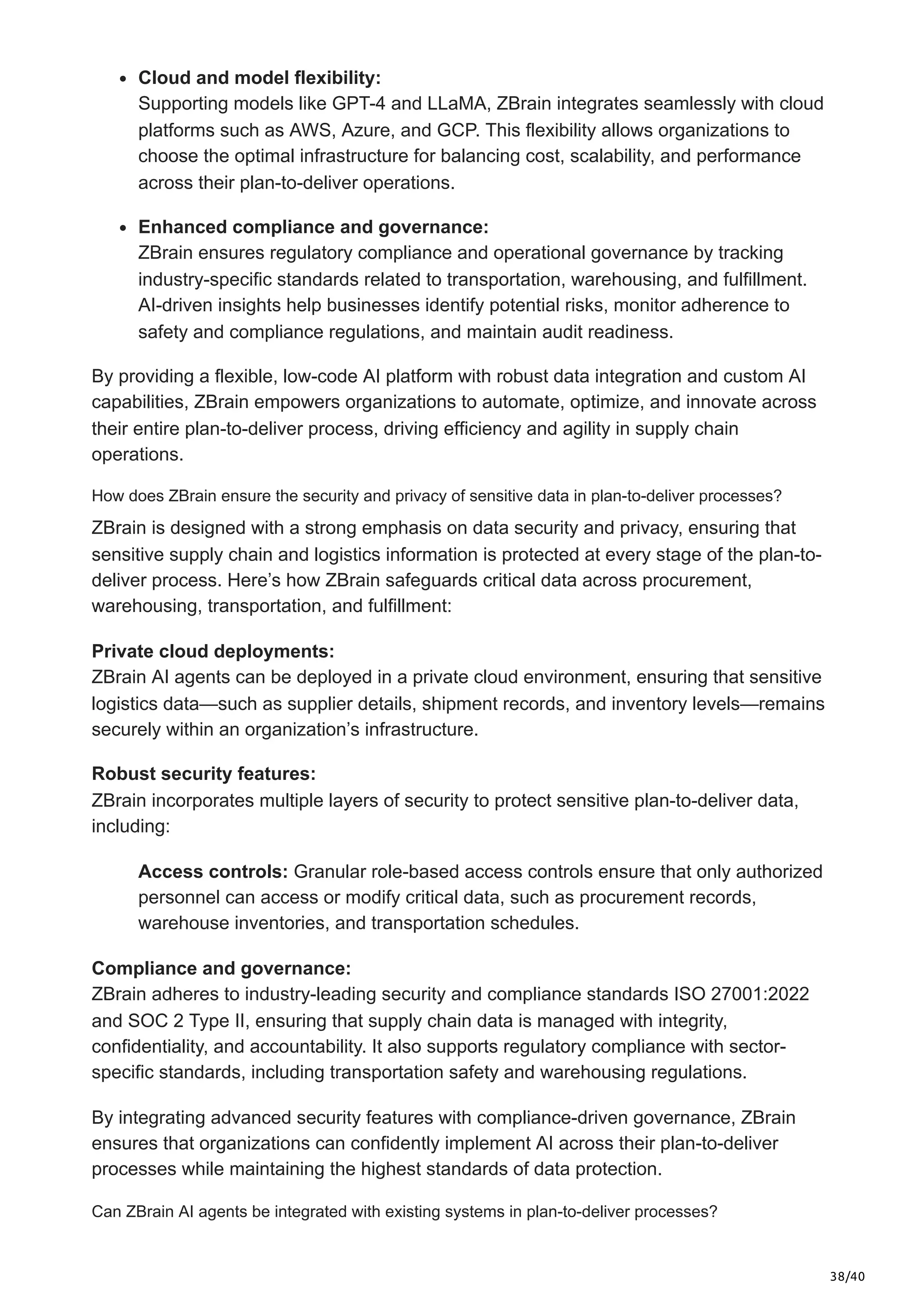 38/40
Cloud and model flexibility:
Supporting models like GPT-4 and LLaMA, ZBrain integrates seamlessly with cloud
platforms such as AWS, Azure, and GCP. This flexibility allows organizations to
choose the optimal infrastructure for balancing cost, scalability, and performance
across their plan-to-deliver operations.
Enhanced compliance and governance:
ZBrain ensures regulatory compliance and operational governance by tracking
industry-specific standards related to transportation, warehousing, and fulfillment.
AI-driven insights help businesses identify potential risks, monitor adherence to
safety and compliance regulations, and maintain audit readiness.
By providing a flexible, low-code AI platform with robust data integration and custom AI
capabilities, ZBrain empowers organizations to automate, optimize, and innovate across
their entire plan-to-deliver process, driving efficiency and agility in supply chain
operations.
How does ZBrain ensure the security and privacy of sensitive data in plan-to-deliver processes?
ZBrain is designed with a strong emphasis on data security and privacy, ensuring that
sensitive supply chain and logistics information is protected at every stage of the plan-to-
deliver process. Here’s how ZBrain safeguards critical data across procurement,
warehousing, transportation, and fulfillment:
Private cloud deployments:
ZBrain AI agents can be deployed in a private cloud environment, ensuring that sensitive
logistics data—such as supplier details, shipment records, and inventory levels—remains
securely within an organization’s infrastructure.
Robust security features:
ZBrain incorporates multiple layers of security to protect sensitive plan-to-deliver data,
including:
Access controls: Granular role-based access controls ensure that only authorized
personnel can access or modify critical data, such as procurement records,
warehouse inventories, and transportation schedules.
Compliance and governance:
ZBrain adheres to industry-leading security and compliance standards ISO 27001:2022
and SOC 2 Type II, ensuring that supply chain data is managed with integrity,
confidentiality, and accountability. It also supports regulatory compliance with sector-
specific standards, including transportation safety and warehousing regulations.
By integrating advanced security features with compliance-driven governance, ZBrain
ensures that organizations can confidently implement AI across their plan-to-deliver
processes while maintaining the highest standards of data protection.
Can ZBrain AI agents be integrated with existing systems in plan-to-deliver processes?
 