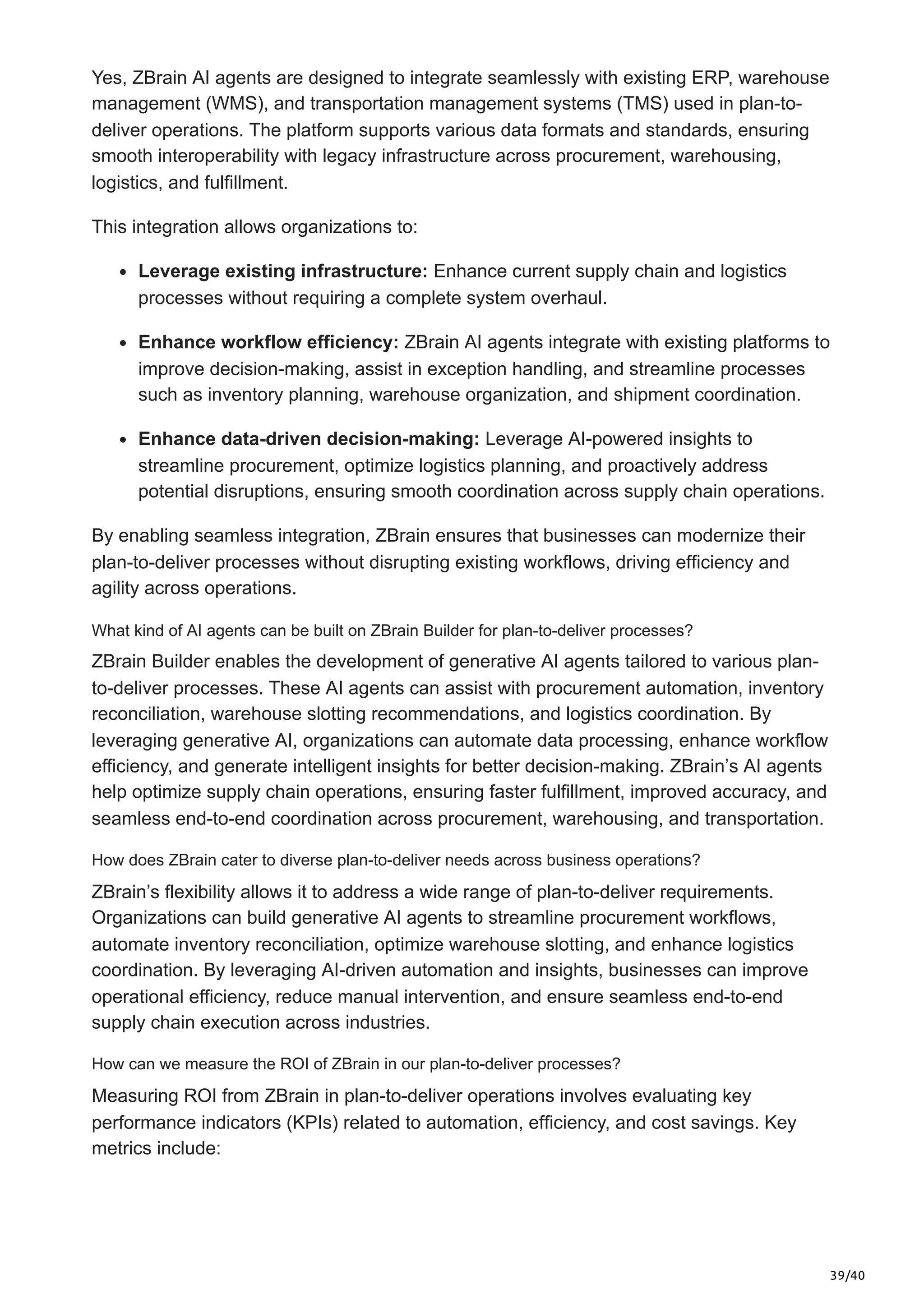 39/40
Yes, ZBrain AI agents are designed to integrate seamlessly with existing ERP, warehouse
management (WMS), and transportation management systems (TMS) used in plan-to-
deliver operations. The platform supports various data formats and standards, ensuring
smooth interoperability with legacy infrastructure across procurement, warehousing,
logistics, and fulfillment.
This integration allows organizations to:
Leverage existing infrastructure: Enhance current supply chain and logistics
processes without requiring a complete system overhaul.
Enhance workflow efficiency: ZBrain AI agents integrate with existing platforms to
improve decision-making, assist in exception handling, and streamline processes
such as inventory planning, warehouse organization, and shipment coordination.
Enhance data-driven decision-making: Leverage AI-powered insights to
streamline procurement, optimize logistics planning, and proactively address
potential disruptions, ensuring smooth coordination across supply chain operations.
By enabling seamless integration, ZBrain ensures that businesses can modernize their
plan-to-deliver processes without disrupting existing workflows, driving efficiency and
agility across operations.
What kind of AI agents can be built on ZBrain Builder for plan-to-deliver processes?
ZBrain Builder enables the development of generative AI agents tailored to various plan-
to-deliver processes. These AI agents can assist with procurement automation, inventory
reconciliation, warehouse slotting recommendations, and logistics coordination. By
leveraging generative AI, organizations can automate data processing, enhance workflow
efficiency, and generate intelligent insights for better decision-making. ZBrain’s AI agents
help optimize supply chain operations, ensuring faster fulfillment, improved accuracy, and
seamless end-to-end coordination across procurement, warehousing, and transportation.
How does ZBrain cater to diverse plan-to-deliver needs across business operations?
ZBrain’s flexibility allows it to address a wide range of plan-to-deliver requirements.
Organizations can build generative AI agents to streamline procurement workflows,
automate inventory reconciliation, optimize warehouse slotting, and enhance logistics
coordination. By leveraging AI-driven automation and insights, businesses can improve
operational efficiency, reduce manual intervention, and ensure seamless end-to-end
supply chain execution across industries.
How can we measure the ROI of ZBrain in our plan-to-deliver processes?
Measuring ROI from ZBrain in plan-to-deliver operations involves evaluating key
performance indicators (KPIs) related to automation, efficiency, and cost savings. Key
metrics include:
 