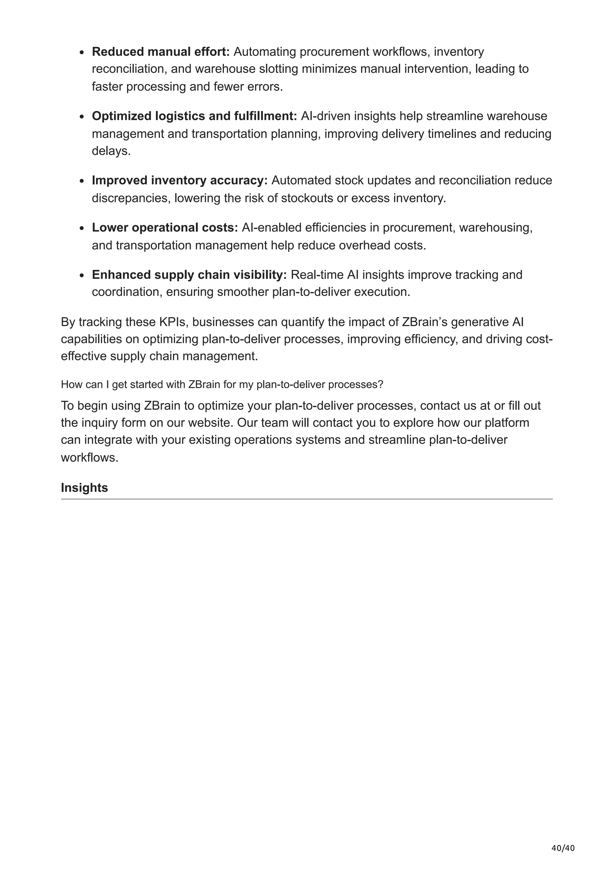 40/40
Reduced manual effort: Automating procurement workflows, inventory
reconciliation, and warehouse slotting minimizes manual intervention, leading to
faster processing and fewer errors.
Optimized logistics and fulfillment: AI-driven insights help streamline warehouse
management and transportation planning, improving delivery timelines and reducing
delays.
Improved inventory accuracy: Automated stock updates and reconciliation reduce
discrepancies, lowering the risk of stockouts or excess inventory.
Lower operational costs: AI-enabled efficiencies in procurement, warehousing,
and transportation management help reduce overhead costs.
Enhanced supply chain visibility: Real-time AI insights improve tracking and
coordination, ensuring smoother plan-to-deliver execution.
By tracking these KPIs, businesses can quantify the impact of ZBrain’s generative AI
capabilities on optimizing plan-to-deliver processes, improving efficiency, and driving cost-
effective supply chain management.
How can I get started with ZBrain for my plan-to-deliver processes?
To begin using ZBrain to optimize your plan-to-deliver processes, contact us at or fill out
the inquiry form on our website. Our team will contact you to explore how our platform
can integrate with your existing operations systems and streamline plan-to-deliver
workflows.
Insights
 