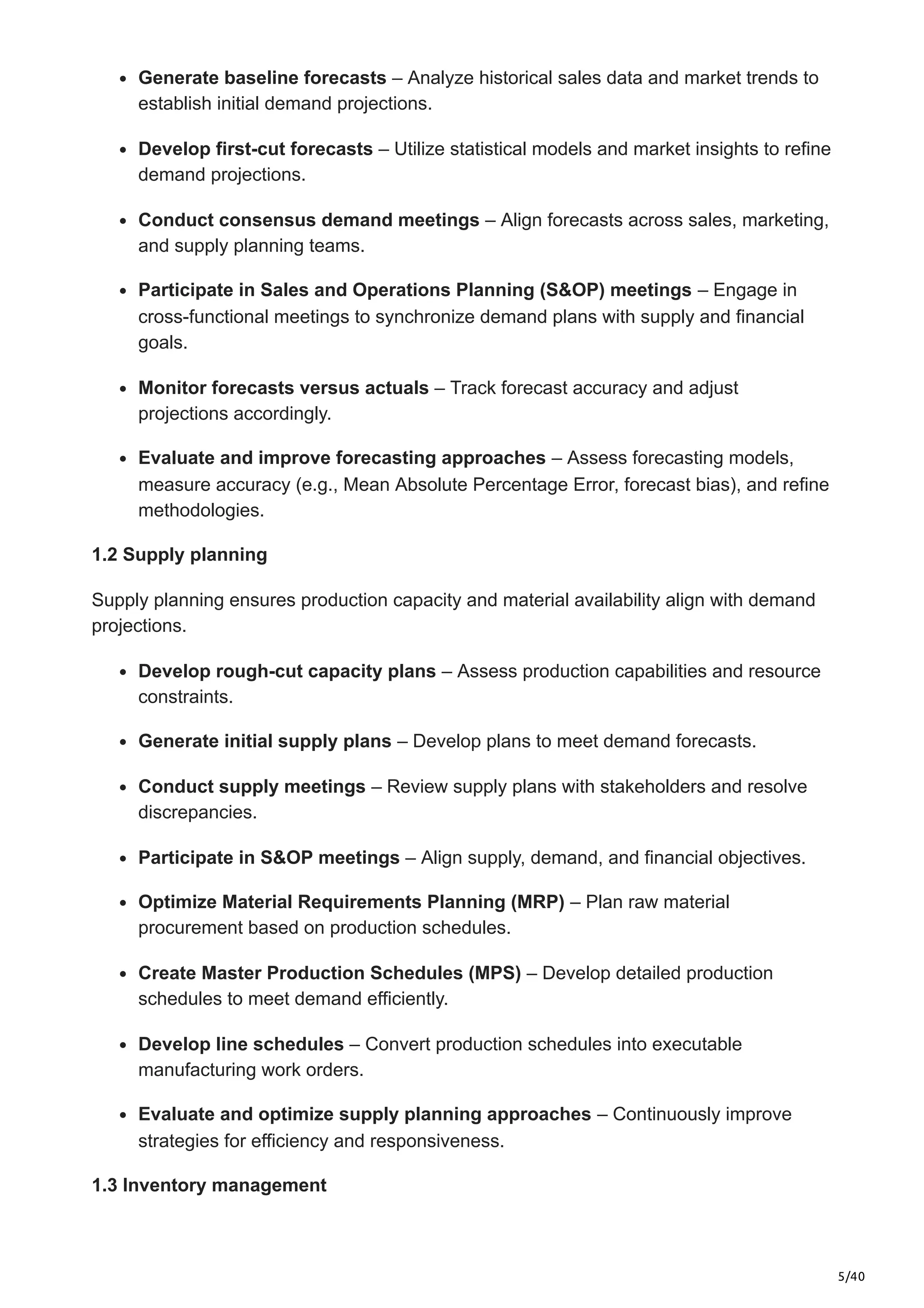 5/40
Generate baseline forecasts – Analyze historical sales data and market trends to
establish initial demand projections.​
Develop first-cut forecasts – Utilize statistical models and market insights to refine
demand projections.​
Conduct consensus demand meetings – Align forecasts across sales, marketing,
and supply planning teams.​
Participate in Sales and Operations Planning (S&OP) meetings – Engage in
cross-functional meetings to synchronize demand plans with supply and financial
goals.​
Monitor forecasts versus actuals – Track forecast accuracy and adjust
projections accordingly.​
Evaluate and improve forecasting approaches – Assess forecasting models,
measure accuracy (e.g., Mean Absolute Percentage Error, forecast bias), and refine
methodologies.​
1.2 Supply planning
Supply planning ensures production capacity and material availability align with demand
projections.​
Develop rough-cut capacity plans – Assess production capabilities and resource
constraints.​
Generate initial supply plans – Develop plans to meet demand forecasts.​
Conduct supply meetings – Review supply plans with stakeholders and resolve
discrepancies.​
Participate in S&OP meetings – Align supply, demand, and financial objectives.​
Optimize Material Requirements Planning (MRP) – Plan raw material
procurement based on production schedules.​
Create Master Production Schedules (MPS) – Develop detailed production
schedules to meet demand efficiently.​
Develop line schedules – Convert production schedules into executable
manufacturing work orders.​
Evaluate and optimize supply planning approaches – Continuously improve
strategies for efficiency and responsiveness.​
1.3 Inventory management
 