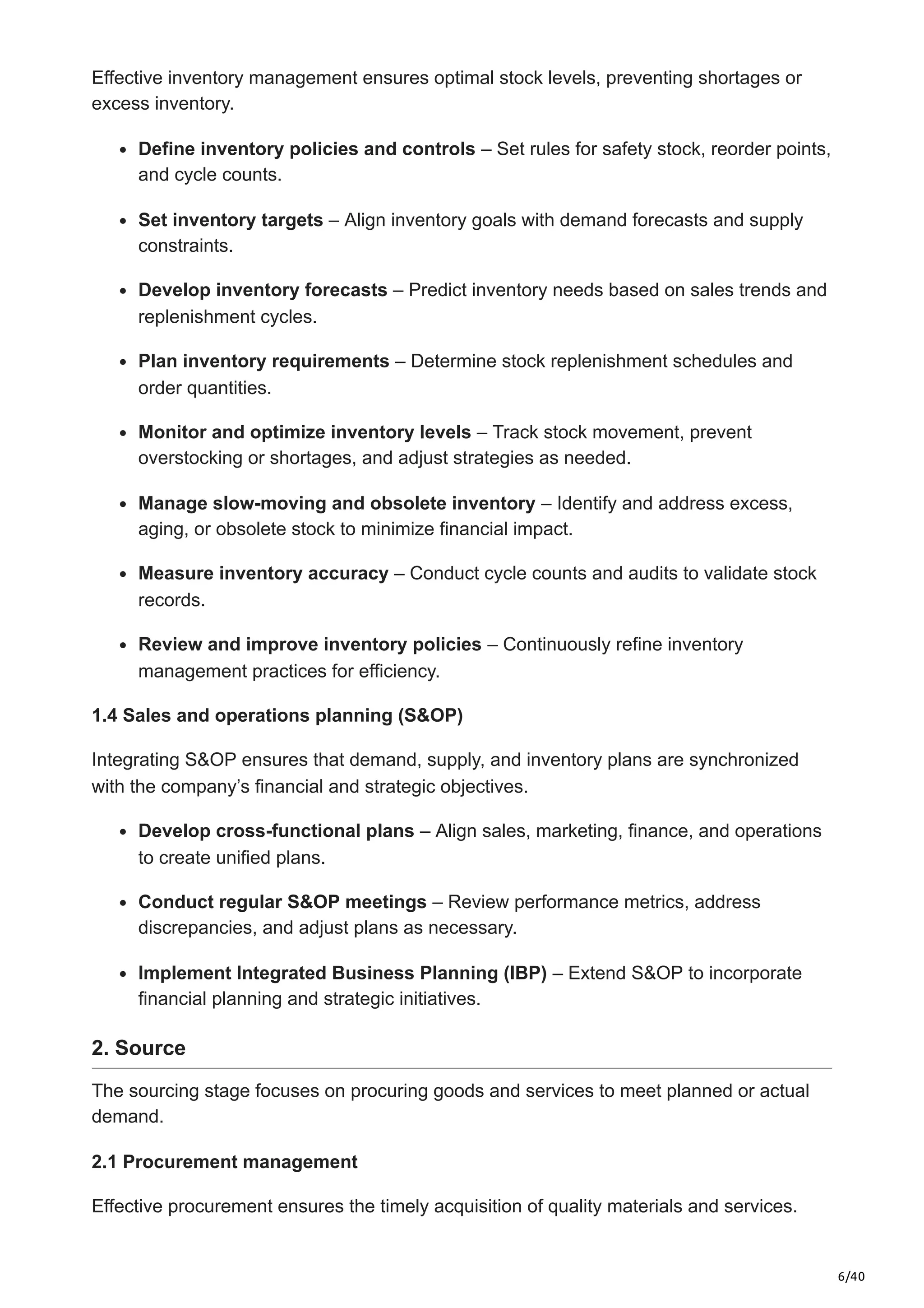 6/40
Effective inventory management ensures optimal stock levels, preventing shortages or
excess inventory.​
Define inventory policies and controls – Set rules for safety stock, reorder points,
and cycle counts.​
Set inventory targets – Align inventory goals with demand forecasts and supply
constraints.​
Develop inventory forecasts – Predict inventory needs based on sales trends and
replenishment cycles.​
Plan inventory requirements – Determine stock replenishment schedules and
order quantities.​
Monitor and optimize inventory levels – Track stock movement, prevent
overstocking or shortages, and adjust strategies as needed.​
Manage slow-moving and obsolete inventory – Identify and address excess,
aging, or obsolete stock to minimize financial impact.​
Measure inventory accuracy – Conduct cycle counts and audits to validate stock
records.​
Review and improve inventory policies – Continuously refine inventory
management practices for efficiency.​
1.4 Sales and operations planning (S&OP)
Integrating S&OP ensures that demand, supply, and inventory plans are synchronized
with the company’s financial and strategic objectives.​
Develop cross-functional plans – Align sales, marketing, finance, and operations
to create unified plans.​
Conduct regular S&OP meetings – Review performance metrics, address
discrepancies, and adjust plans as necessary.​
Implement Integrated Business Planning (IBP) – Extend S&OP to incorporate
financial planning and strategic initiatives.
2. Source
The sourcing stage focuses on procuring goods and services to meet planned or actual
demand.​
2.1 Procurement management
Effective procurement ensures the timely acquisition of quality materials and services.​
 