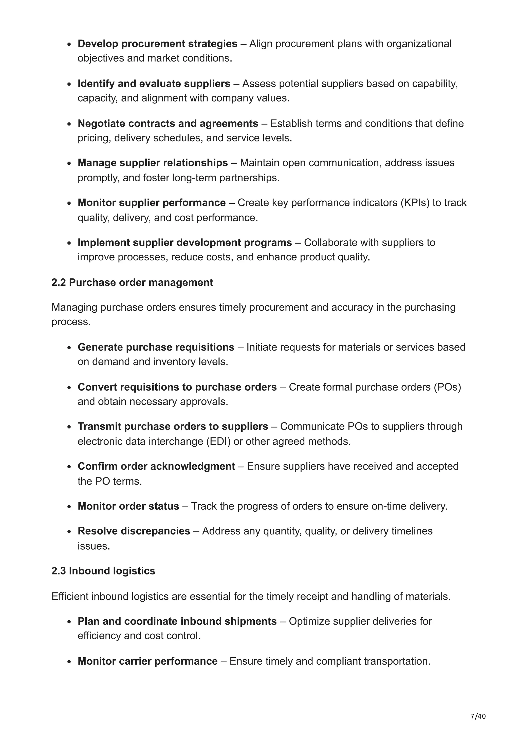 7/40
Develop procurement strategies – Align procurement plans with organizational
objectives and market conditions.​
Identify and evaluate suppliers – Assess potential suppliers based on capability,
capacity, and alignment with company values.​
Negotiate contracts and agreements – Establish terms and conditions that define
pricing, delivery schedules, and service levels.​
Manage supplier relationships – Maintain open communication, address issues
promptly, and foster long-term partnerships.​
Monitor supplier performance – Create key performance indicators (KPIs) to track
quality, delivery, and cost performance.​
Implement supplier development programs – Collaborate with suppliers to
improve processes, reduce costs, and enhance product quality.​
2.2 Purchase order management
Managing purchase orders ensures timely procurement and accuracy in the purchasing
process.​
Generate purchase requisitions – Initiate requests for materials or services based
on demand and inventory levels.​
Convert requisitions to purchase orders – Create formal purchase orders (POs)
and obtain necessary approvals.​
Transmit purchase orders to suppliers – Communicate POs to suppliers through
electronic data interchange (EDI) or other agreed methods.​
Confirm order acknowledgment – Ensure suppliers have received and accepted
the PO terms.​
Monitor order status – Track the progress of orders to ensure on-time delivery.​
Resolve discrepancies – Address any quantity, quality, or delivery timelines
issues.​
2.3 Inbound logistics
Efficient inbound logistics are essential for the timely receipt and handling of materials.​
Plan and coordinate inbound shipments – Optimize supplier deliveries for
efficiency and cost control.​
Monitor carrier performance – Ensure timely and compliant transportation.​
 