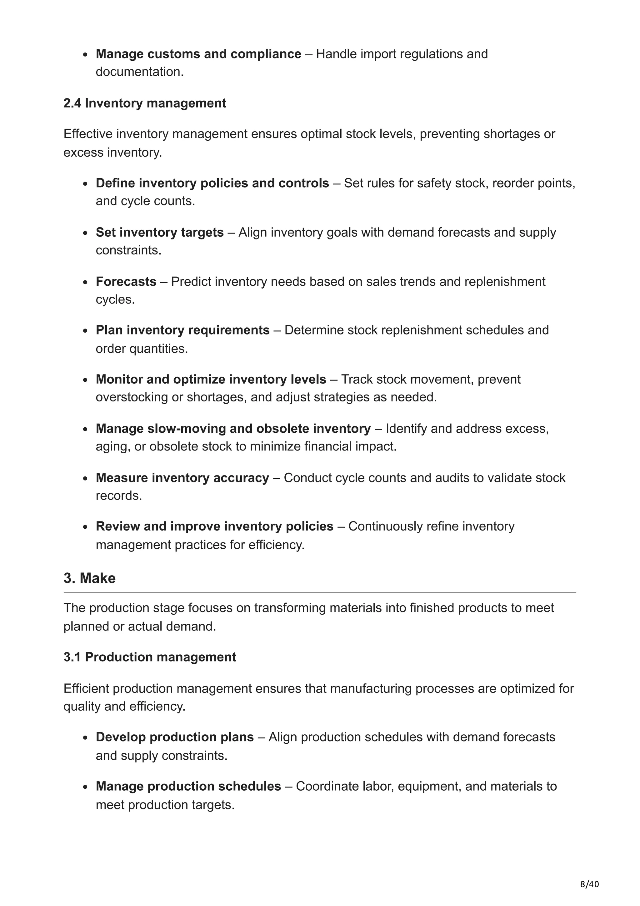 8/40
Manage customs and compliance – Handle import regulations and
documentation.​
2.4 Inventory management
Effective inventory management ensures optimal stock levels, preventing shortages or
excess inventory.​
Define inventory policies and controls – Set rules for safety stock, reorder points,
and cycle counts.​
Set inventory targets – Align inventory goals with demand forecasts and supply
constraints.​
Forecasts – Predict inventory needs based on sales trends and replenishment
cycles.​
Plan inventory requirements – Determine stock replenishment schedules and
order quantities.​
Monitor and optimize inventory levels – Track stock movement, prevent
overstocking or shortages, and adjust strategies as needed.​
Manage slow-moving and obsolete inventory – Identify and address excess,
aging, or obsolete stock to minimize financial impact.
Measure inventory accuracy – Conduct cycle counts and audits to validate stock
records.​
Review and improve inventory policies – Continuously refine inventory
management practices for efficiency.​
3. Make
The production stage focuses on transforming materials into finished products to meet
planned or actual demand.​
3.1 Production management
Efficient production management ensures that manufacturing processes are optimized for
quality and efficiency.​
Develop production plans – Align production schedules with demand forecasts
and supply constraints.​
Manage production schedules – Coordinate labor, equipment, and materials to
meet production targets.​
 