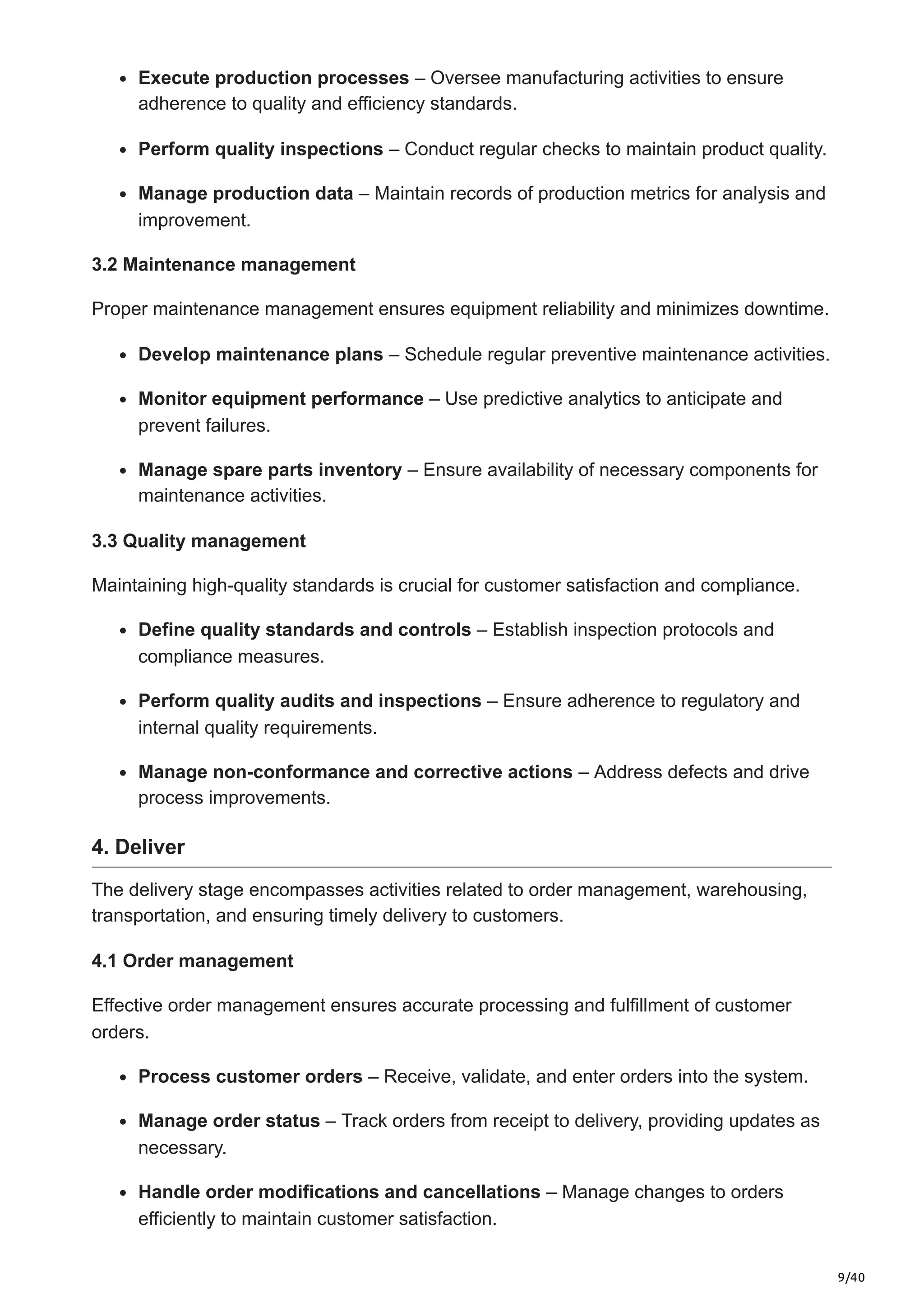 9/40
Execute production processes – Oversee manufacturing activities to ensure
adherence to quality and efficiency standards.​
Perform quality inspections – Conduct regular checks to maintain product quality.​
Manage production data – Maintain records of production metrics for analysis and
improvement.​
3.2 Maintenance management
Proper maintenance management ensures equipment reliability and minimizes downtime.​
Develop maintenance plans – Schedule regular preventive maintenance activities.​
Monitor equipment performance – Use predictive analytics to anticipate and
prevent failures.​
Manage spare parts inventory – Ensure availability of necessary components for
maintenance activities.​
3.3 Quality management
Maintaining high-quality standards is crucial for customer satisfaction and compliance.​
Define quality standards and controls – Establish inspection protocols and
compliance measures.​
Perform quality audits and inspections – Ensure adherence to regulatory and
internal quality requirements.​
Manage non-conformance and corrective actions – Address defects and drive
process improvements.
4. Deliver
The delivery stage encompasses activities related to order management, warehousing,
transportation, and ensuring timely delivery to customers.​
4.1 Order management
Effective order management ensures accurate processing and fulfillment of customer
orders.​
Process customer orders – Receive, validate, and enter orders into the system.​
Manage order status – Track orders from receipt to delivery, providing updates as
necessary.​
Handle order modifications and cancellations – Manage changes to orders
efficiently to maintain customer satisfaction.​
 