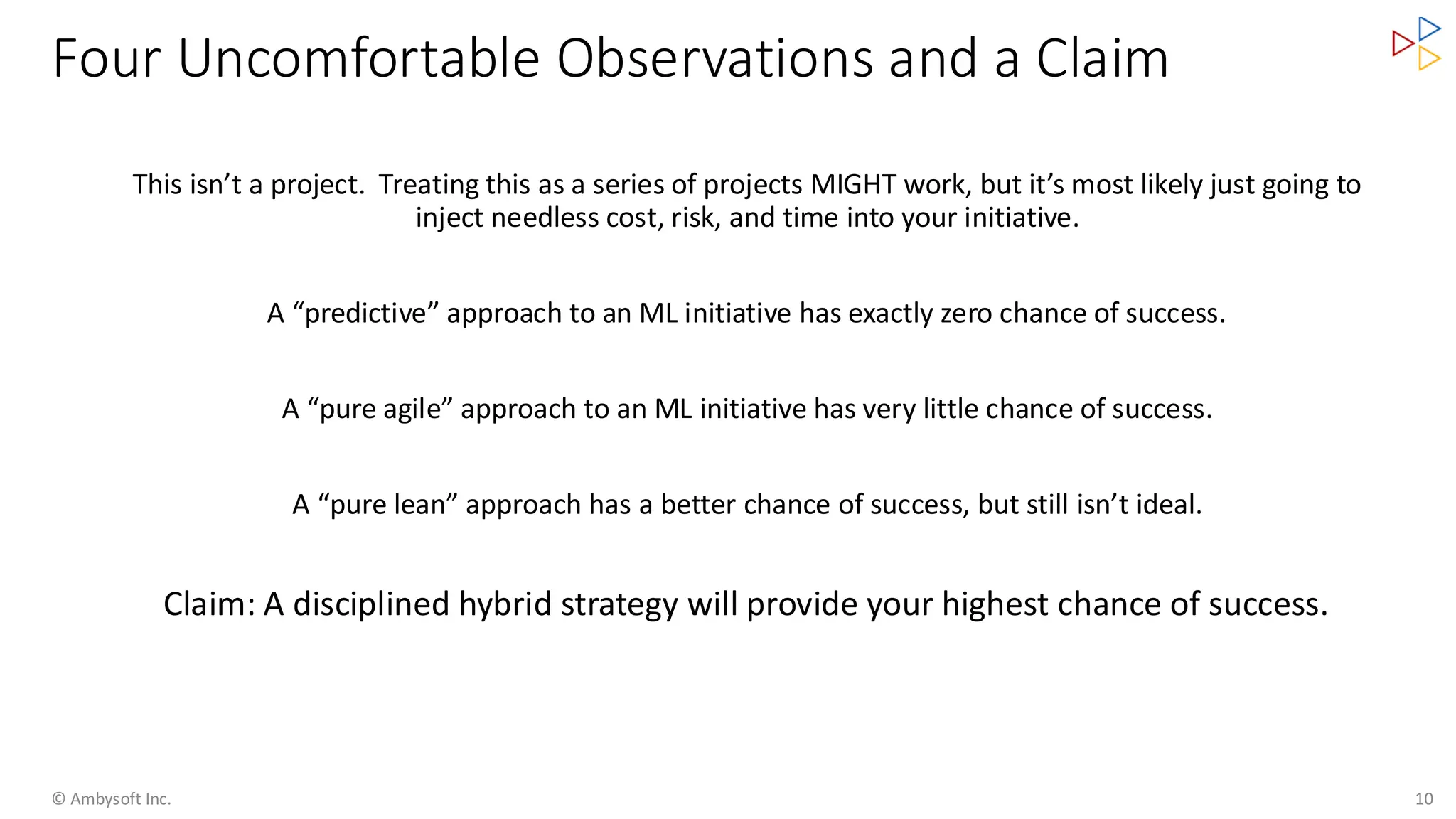 Four Uncomfortable Observations and a Claim
© Ambysoft Inc. 10
This isn’t a project. Treating this as a series of projects MIGHT work, but it’s most likely just going to
inject needless cost, risk, and time into your initiative.
A “predictive” approach to an ML initiative has exactly zero chance of success.
A “pure agile” approach to an ML initiative has very little chance of success.
A “pure lean” approach has a better chance of success, but still isn’t ideal.
Claim: A disciplined hybrid strategy will provide your highest chance of success.
 