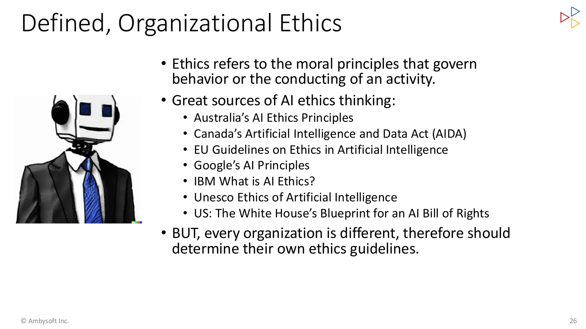 Defined, Organizational Ethics
• Ethics refers to the moral principles that govern
behavior or the conducting of an activity.
• Great sources of AI ethics thinking:
• Australia’s AI Ethics Principles
• Canada’s Artificial Intelligence and Data Act (AIDA)
• EU Guidelines on Ethics in Artificial Intelligence
• Google’s AI Principles
• IBM What is AI Ethics?
• Unesco Ethics of Artificial Intelligence
• US: The White House’s Blueprint for an AI Bill of Rights
• BUT, every organization is different, therefore should
determine their own ethics guidelines.
© Ambysoft Inc. 26
 