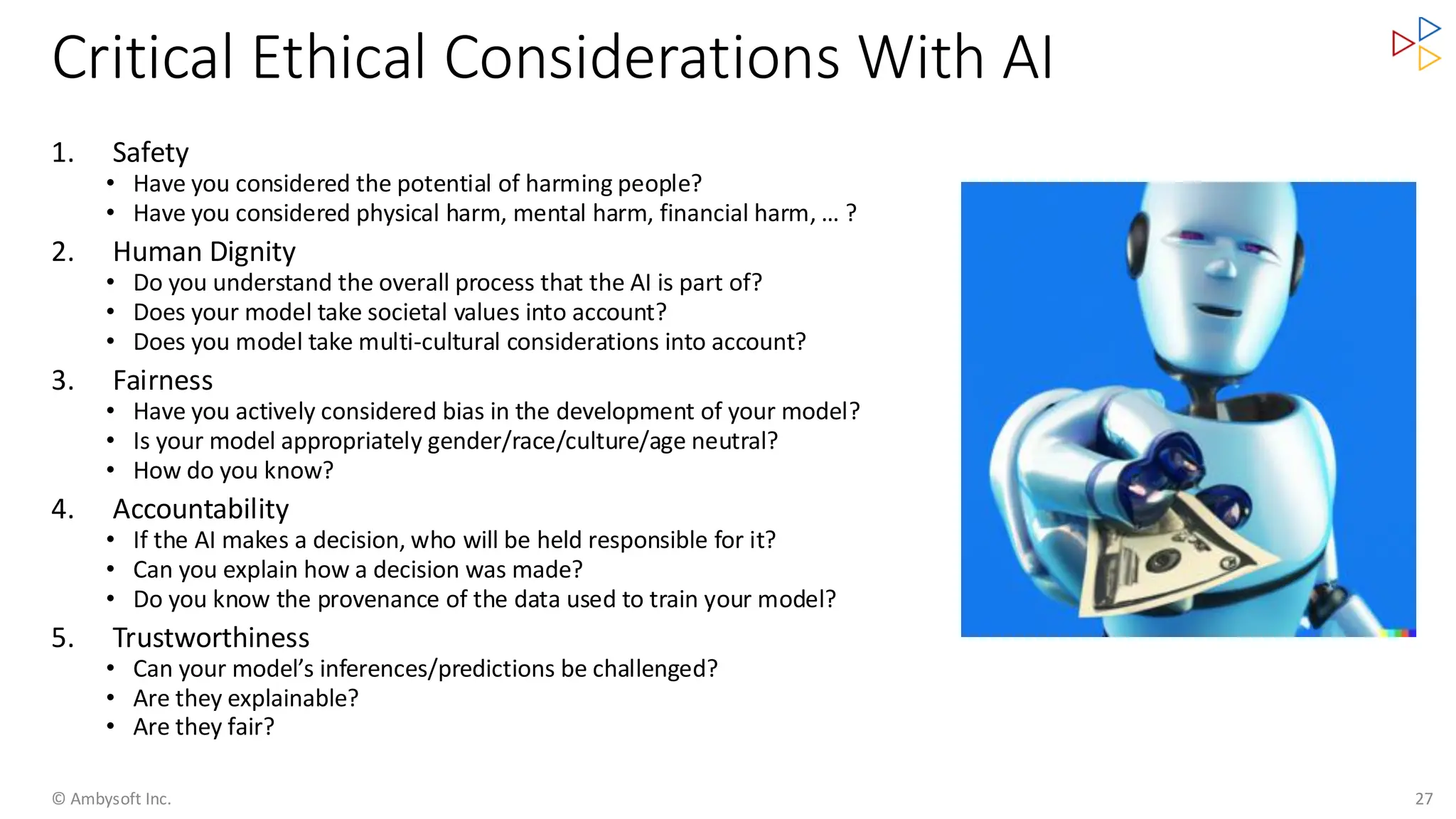 Critical Ethical Considerations With AI
1. Safety
• Have you considered the potential of harming people?
• Have you considered physical harm, mental harm, financial harm, … ?
2. Human Dignity
• Do you understand the overall process that the AI is part of?
• Does your model take societal values into account?
• Does you model take multi-cultural considerations into account?
3. Fairness
• Have you actively considered bias in the development of your model?
• Is your model appropriately gender/race/culture/age neutral?
• How do you know?
4. Accountability
• If the AI makes a decision, who will be held responsible for it?
• Can you explain how a decision was made?
• Do you know the provenance of the data used to train your model?
5. Trustworthiness
• Can your model’s inferences/predictions be challenged?
• Are they explainable?
• Are they fair?
© Ambysoft Inc. 27
 