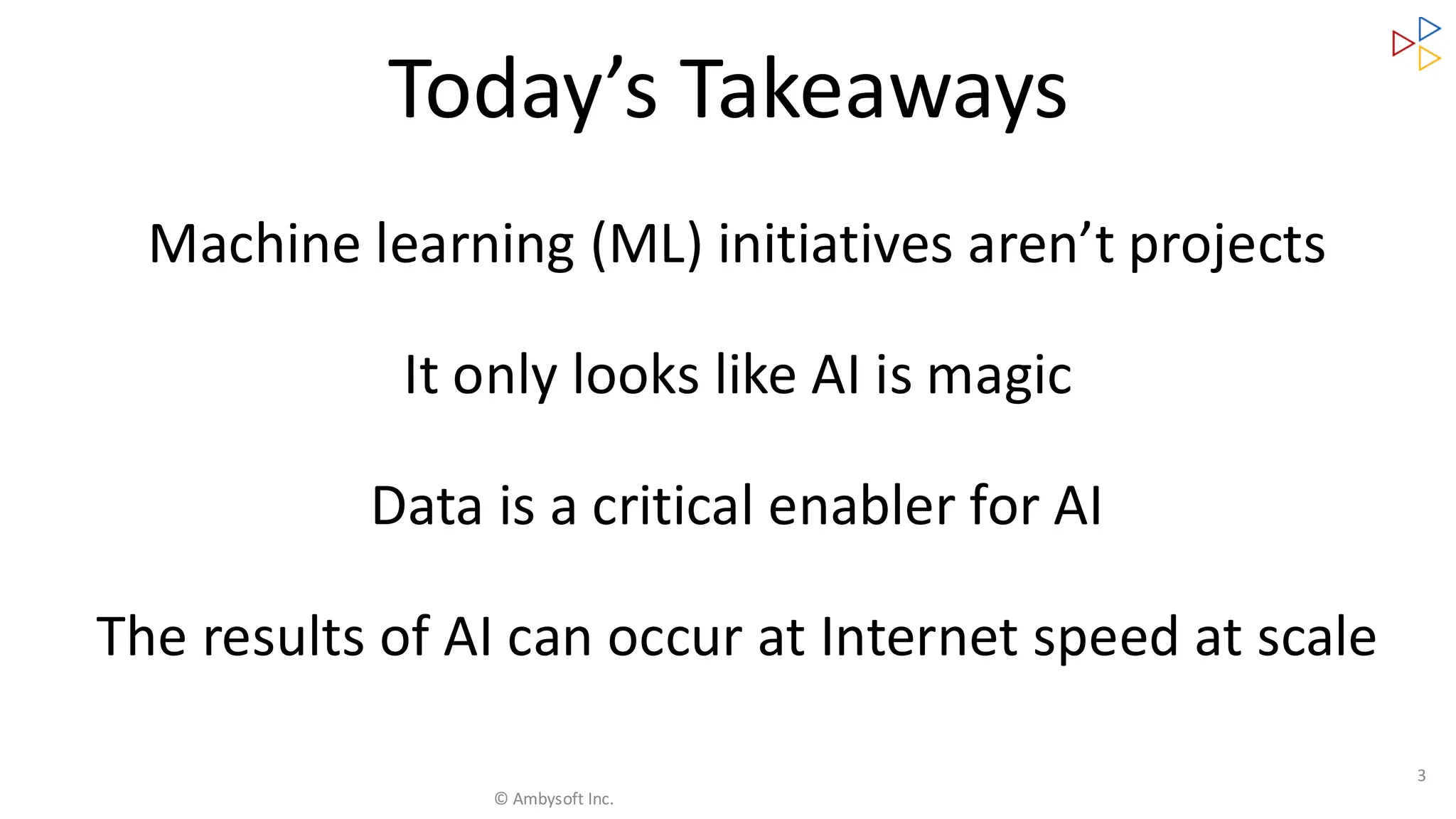 Machine learning (ML) initiatives aren’t projects
It only looks like AI is magic
Data is a critical enabler for AI
The results of AI can occur at Internet speed at scale
3
Today’s Takeaways
© Ambysoft Inc.
 
