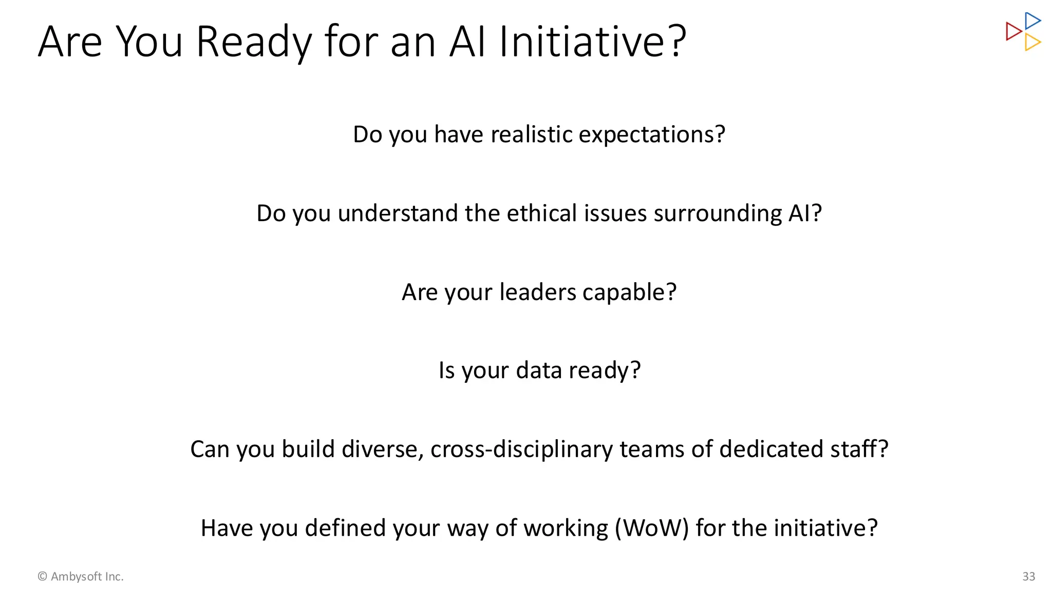 Are You Ready for an AI Initiative?
© Ambysoft Inc. 33
Do you have realistic expectations?
Do you understand the ethical issues surrounding AI?
Are your leaders capable?
Is your data ready?
Can you build diverse, cross-disciplinary teams of dedicated staff?
Have you defined your way of working (WoW) for the initiative?
 