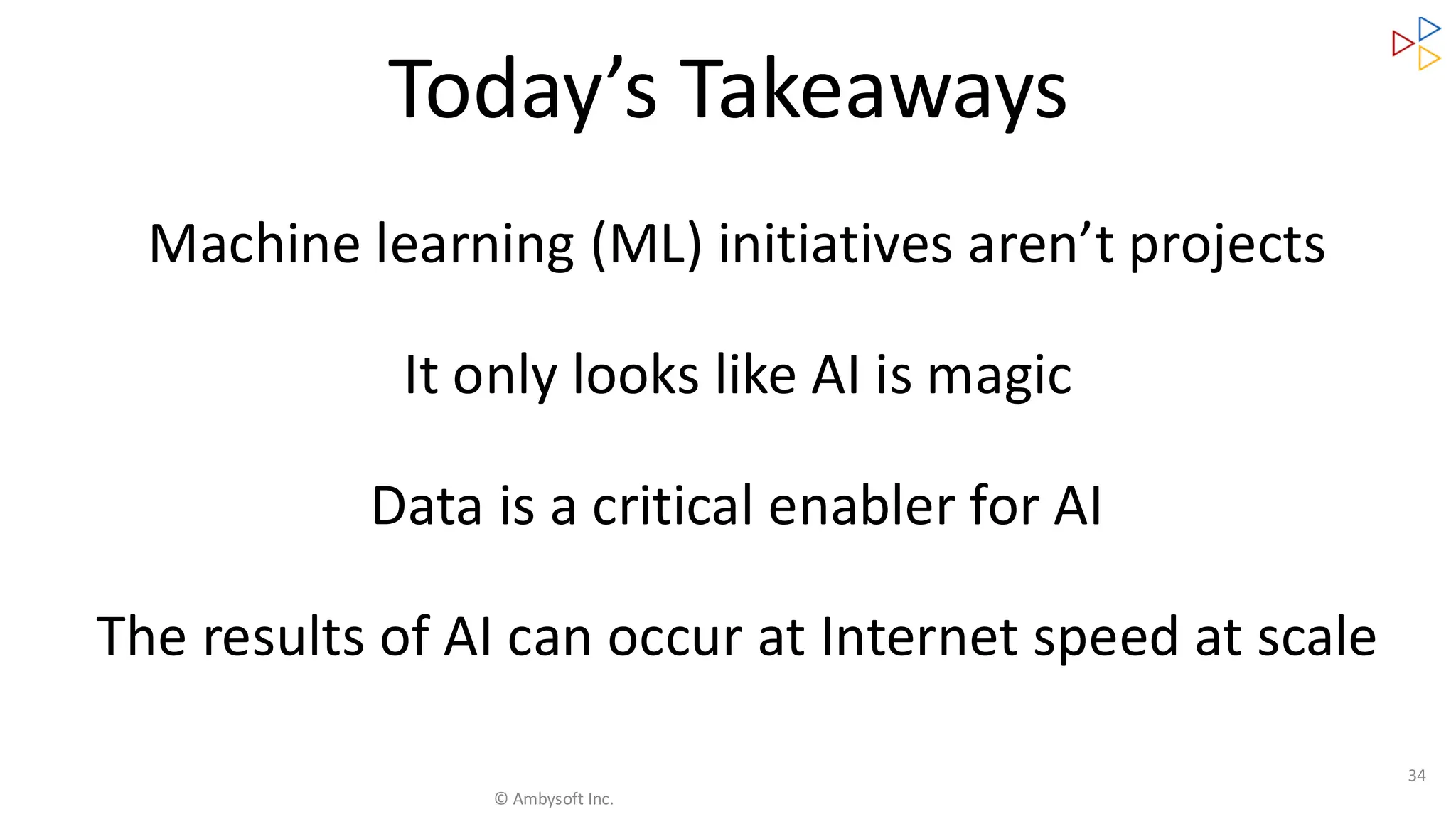 Machine learning (ML) initiatives aren’t projects
It only looks like AI is magic
Data is a critical enabler for AI
The results of AI can occur at Internet speed at scale
34
Today’s Takeaways
© Ambysoft Inc.
 