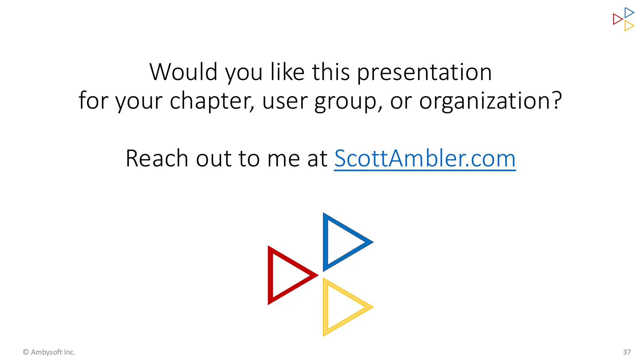 Would you like this presentation
for your chapter, user group, or organization?
Reach out to me at ScottAmbler.com
© Ambysoft Inc. 37
 