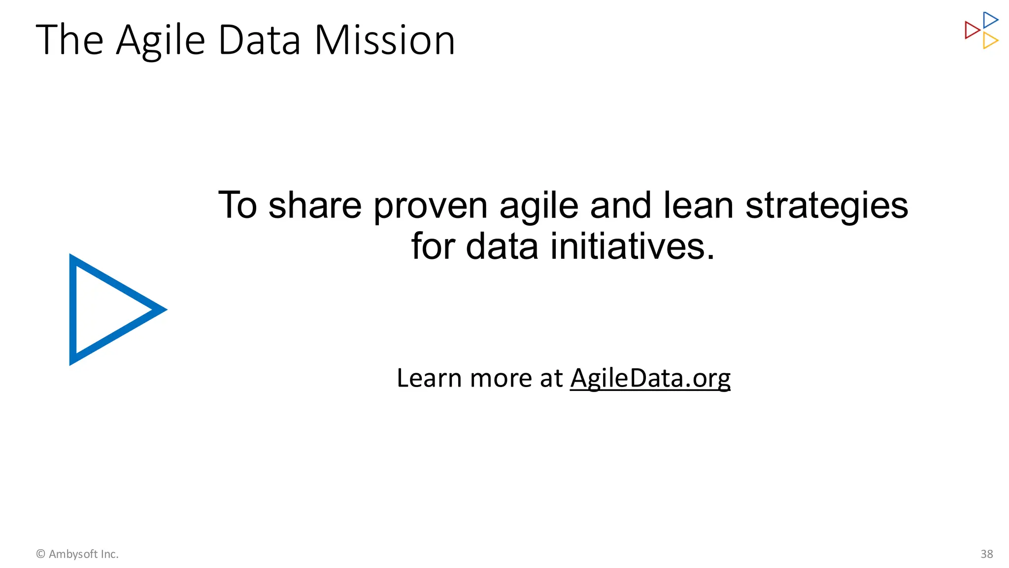 The Agile Data Mission
To share proven agile and lean strategies
for data initiatives.
Learn more at AgileData.org
© Ambysoft Inc. 38
 
