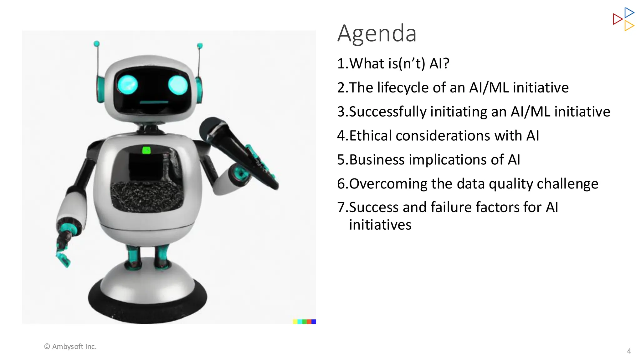 Agenda
4
1.What is(n’t) AI?
2.The lifecycle of an AI/ML initiative
3.Successfully initiating an AI/ML initiative
4.Ethical considerations with AI
5.Business implications of AI
6.Overcoming the data quality challenge
7.Success and failure factors for AI
initiatives
© Ambysoft Inc.
 