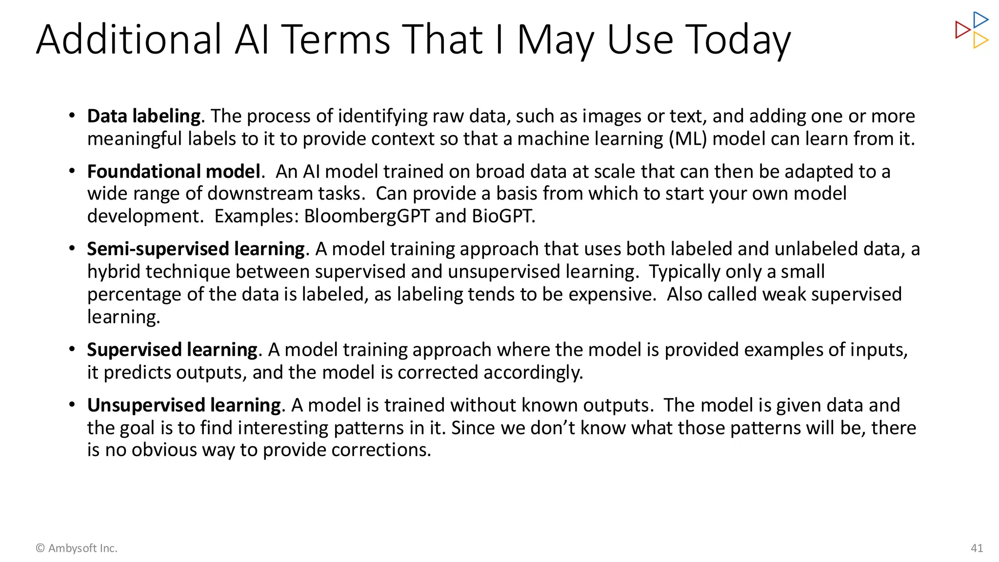 Additional AI Terms That I May Use Today
© Ambysoft Inc. 41
• Data labeling. The process of identifying raw data, such as images or text, and adding one or more
meaningful labels to it to provide context so that a machine learning (ML) model can learn from it.
• Foundational model. An AI model trained on broad data at scale that can then be adapted to a
wide range of downstream tasks. Can provide a basis from which to start your own model
development. Examples: BloombergGPT and BioGPT.
• Semi-supervised learning. A model training approach that uses both labeled and unlabeled data, a
hybrid technique between supervised and unsupervised learning. Typically only a small
percentage of the data is labeled, as labeling tends to be expensive. Also called weak supervised
learning.
• Supervised learning. A model training approach where the model is provided examples of inputs,
it predicts outputs, and the model is corrected accordingly.
• Unsupervised learning. A model is trained without known outputs. The model is given data and
the goal is to find interesting patterns in it. Since we don’t know what those patterns will be, there
is no obvious way to provide corrections.
 