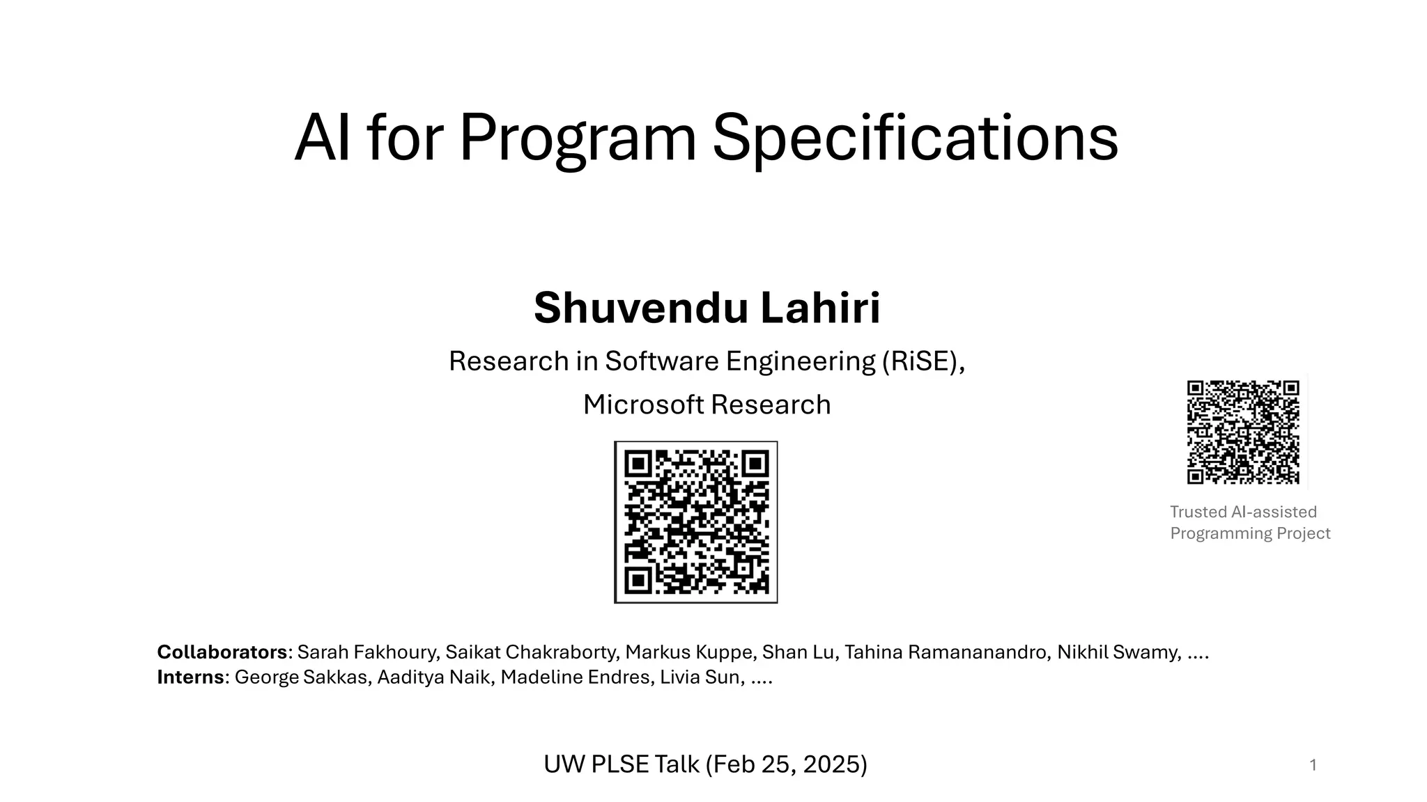 AI for Program Specifications
Shuvendu Lahiri
Research in Software Engineering (RiSE),
Microsoft Research
1
Collaborators: Sarah Fakhoury, Saikat Chakraborty, Markus Kuppe, Shan Lu, Tahina Ramananandro, Nikhil Swamy, ….
Interns: George Sakkas, Aaditya Naik, Madeline Endres, Livia Sun, ….
Trusted AI-assisted
Programming Project
UW PLSE Talk (Feb 25, 2025)
 