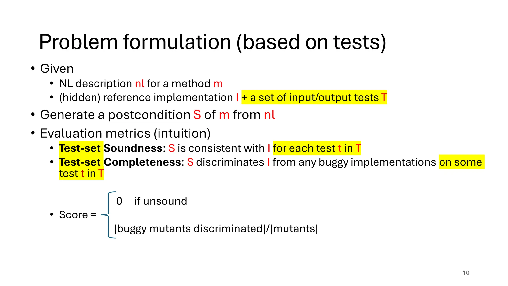 Problem formulation (based on tests)
• Given
• NL description nl for a method m
• (hidden) reference implementation I + a set of input/output tests T
• Generate a postcondition S of m from nl
• Evaluation metrics (intuition)
• Test-set Soundness: S is consistent with I for each test t in T
• Test-set Completeness: S discriminates I from any buggy implementations on some
test t in T
0 if unsound
• Score =
|buggy mutants discriminated|/|mutants|
10
 
